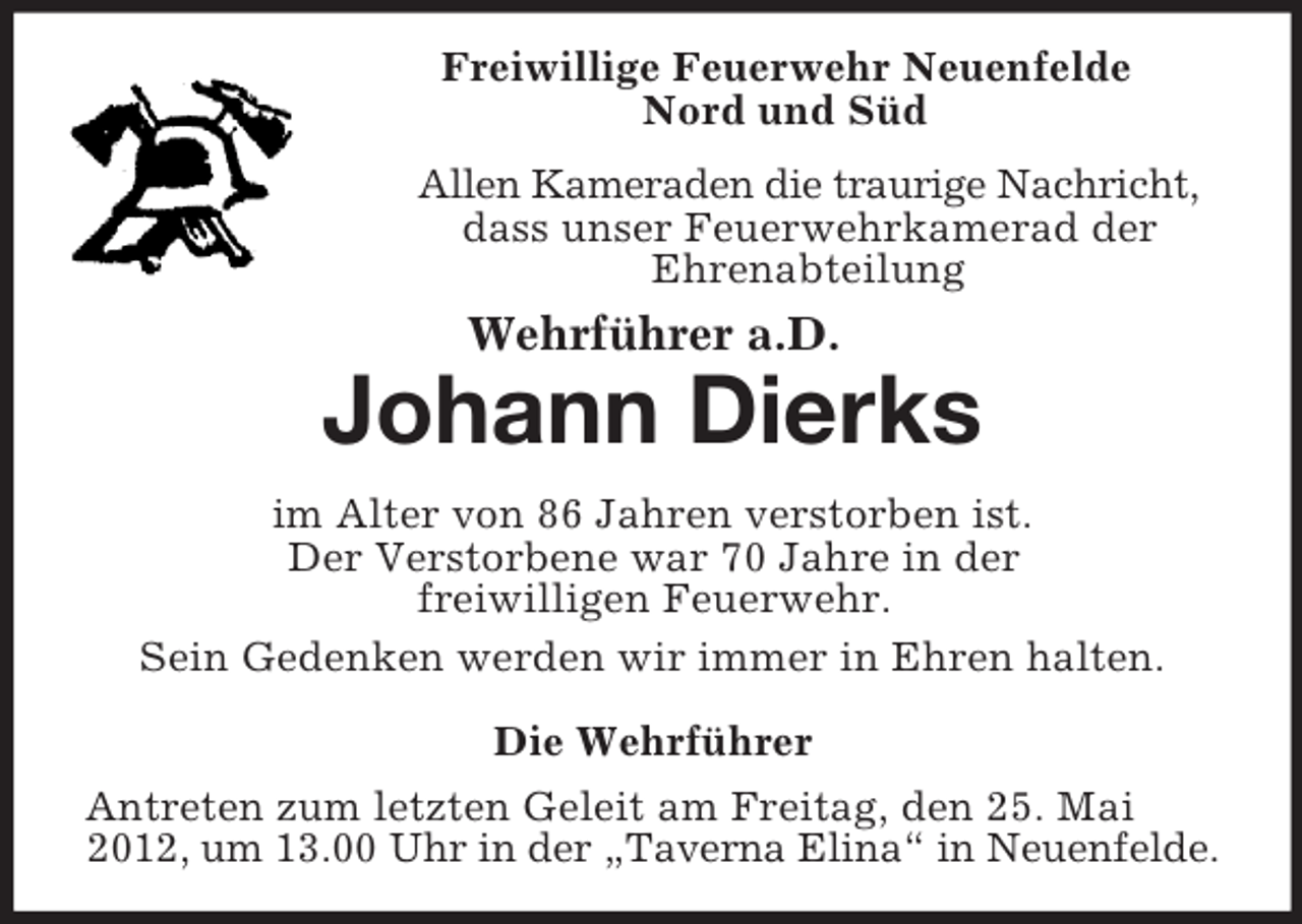 <p>Freiwillige Feuerwehr Neuenfelde<br />Nord und Süd<br />Allen Kameraden die traurige Nachricht,<br />dass unser Feuerwehrkamerad der<br />Ehrenabteilung</p><p>Wehrführer a.D.</p><p>Johann Dierks<br />im Alter von 86 Jahren verstorben ist.<br />Der Verstorbene war 70 Jahre in der<br />freiwilligen Feuerwehr.<br />Sein Gedenken werden wir immer in Ehren halten.<br />Die Wehrführer<br />Antreten zum letzten Geleit am Freitag, den 25. Mai<br />2012, um 13.00 Uhr in der „Taverna Elina“ in Neuenfelde.</p>