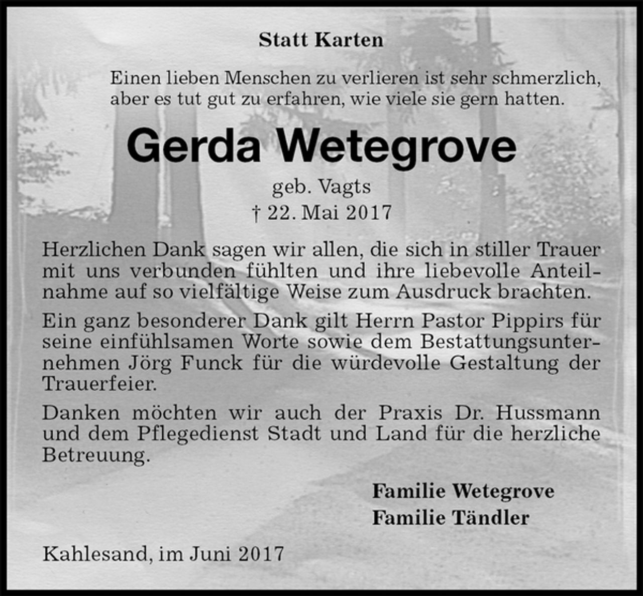 <p>Statt Karten<br />Einen lieben Menschen zu verlieren ist sehr schmerzlich,<br />aber es tut gut zu erfahren, wie viele sie gern hatten.<br />Gerda Wetegrove<br />geb. Vagts<br />† 22. Mai 2017<br />Herzlichen Dank sagen wir allen, die sich in stiller Trauer<br />mit uns verbunden fühlten und ihre liebevolle Anteilnahme auf so vielfältige Weise zum Ausdruck brachten.<br />Ein ganz besonderer Dank gilt Herrn Pastor Pippirs für seine einfühlsamen Worte sowie dem Bestattungsunternehmen Jörg Funck für die würdevolle Gestaltung der Trauerfeier.<br />Danken möchten wir auch der Praxis Dr. Hussmann und dem Pflegedienst Stadt und Land für die herzliche Betreuung.<br />Familie Wetegrove<br />Familie Tändler<br />Kahlesand, im Juni 2017</p>