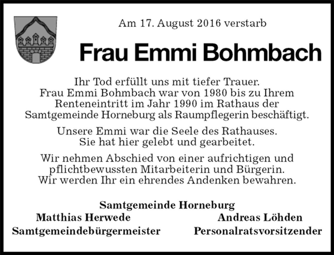 <p>Am 17. August 2016 verstarb<br />Frau Emmi Bohmbach</p><p>Ihr Tod erfüllt uns mit tiefer Trauer.<br />Frau Emmi Bohmbach war von 1980 bis zu Ihrem<br />Renteneintritt im Jahr 1990 im Rathaus der<br />Samtgemeinde Horneburg als Raumpflegerin beschäftigt.<br />Unsere Emmi war die Seele des Rathauses.<br />Sie hat hier gelebt und gearbeitet.<br />Wir nehmen Abschied von einer aufrichtigen und<br />pflichtbewussten Mitarbeiterin und Bürgerin.<br />Wir werden Ihr ein ehrendes Andenken bewahren.<br />Samtgemeinde Horneburg<br />Matthias Herwede Andreas Löhden<br />Samtgemeindebürgermeister Personalratsvorsitzender</p>