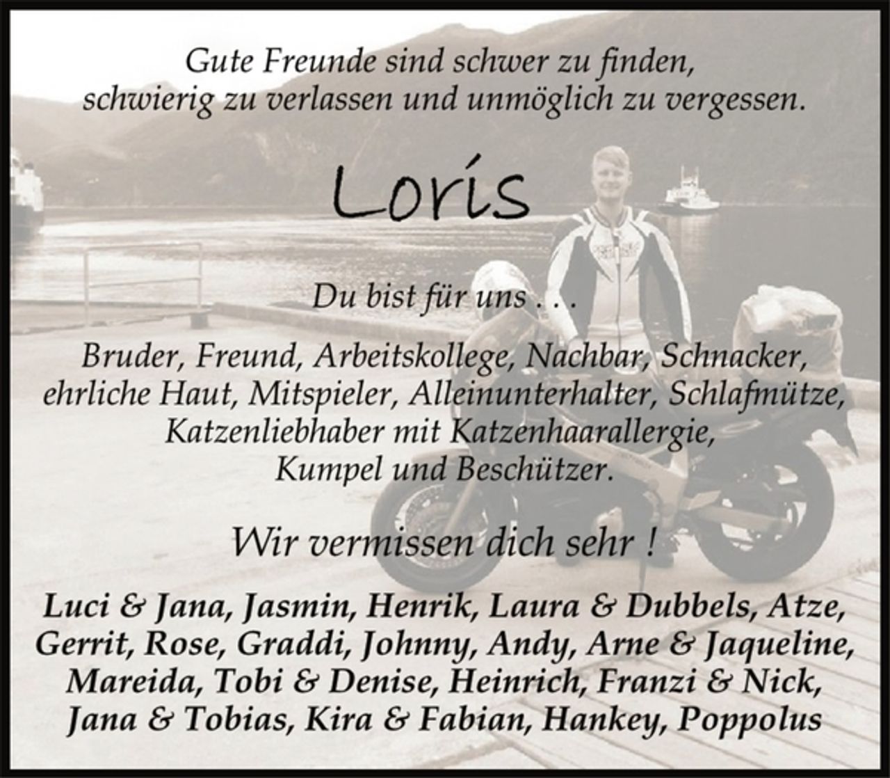 <p>Gute Freunde sind schwer zu finden,<br />schwierig zu verlassen und unmöglich zu vergessen.<br />Loris<br />Du bist für uns . . .<br />Bruder, Freund, Arbeitskollege, Nachbar, Schnacker,<br />ehrliche Haut, Mitspieler, Alleinunterhalter, Schlafmütze,<br />Katzenliebhaber mit Katzenhaarallergie,<br />Kumpel und Beschützer.<br />Wir vermissen dich sehr !<br />Luci &amp; Jana, Jasmin, Henrik, Laura &amp; Dubbels, Atze,<br />Gerrit, Rose, Graddi, Johnny, Andy, Arne &amp; Jaqueline,<br />Mareida, Tobi &amp; Denise, Heinrich, Franzi &amp; Nick,<br />Jana &amp; Tobias, Kira &amp; Fabian, Hankey, Poppolus</p>