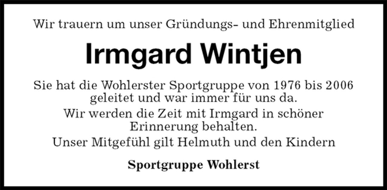 <p>Wir trauern um unser Gründungs- und Ehrenmitglied<br />Irmgard Wintjen<br />Sie hat die Wohlerster Sportgruppe von 1976 bis 2006<br />geleitet und war immer für uns da.<br />Wir werden die Zeit mit Irmgard in schöner<br />Erinnerung behalten.<br />Unser Mitgefühl gilt Helmuth und den Kindern<br />Sportgruppe Wohlerst</p>