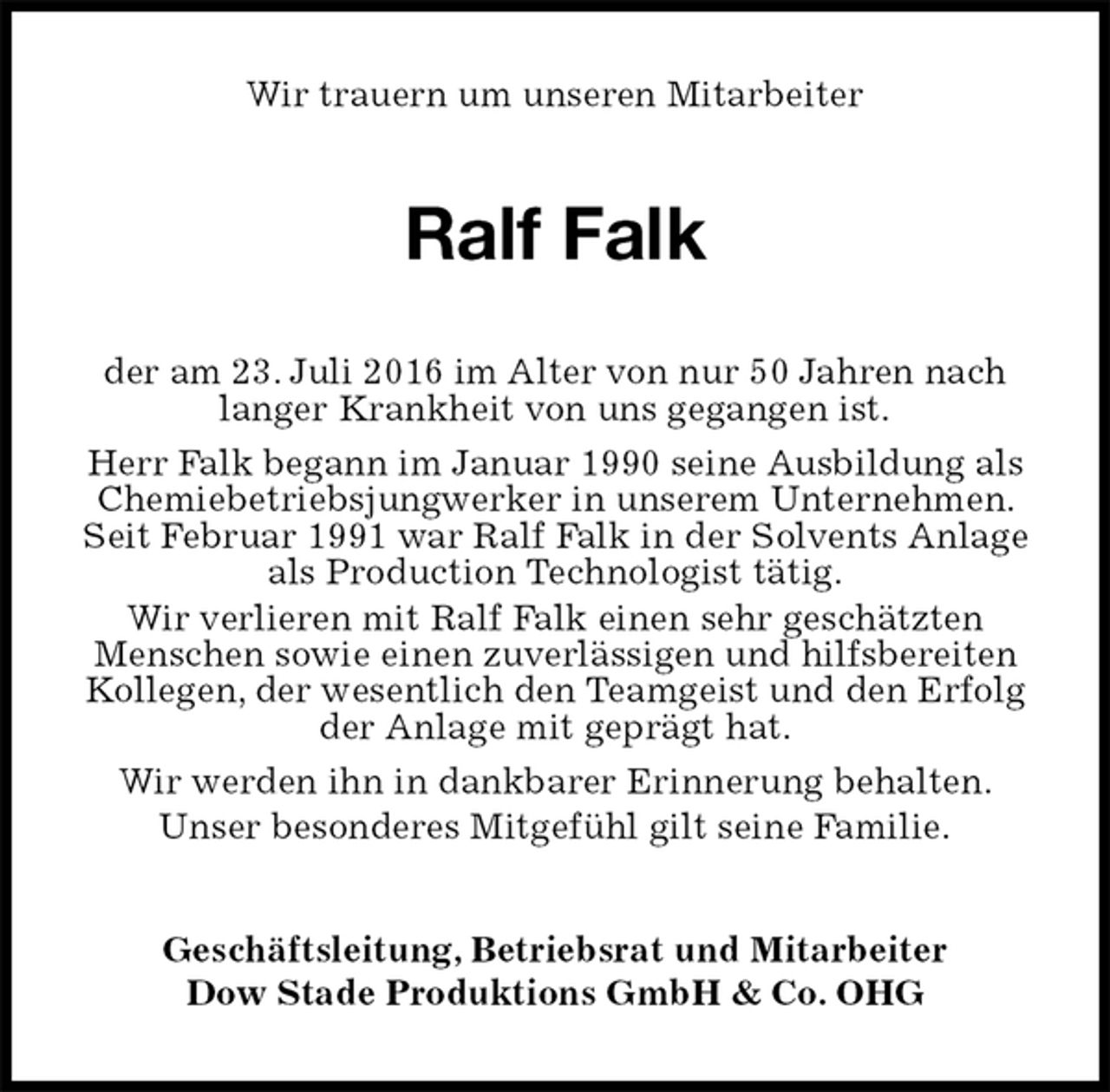 <p>Wir trauern um unseren Mitarbeiter<br />Ralf Falk<br />Geschäftsleitung, Betriebsrat und Mitarbeiter<br />Dow Stade Produktions GmbH &amp; Co. OHG<br />der am 23. Juli 2016 im Alter von nur 50 Jahren nach langer Krankheit von uns gegangen ist.<br />Herr Falk begann im Januar 1990 seine Ausbildung als Chemiebetriebsjungwerker in unserem Unternehmen. Seit Februar 1991 war Ralf Falk in der Solvents Anlage als Production Technologist tätig.<br />Wir verlieren mit Ralf Falk einen sehr geschätzten<br />Menschen sowie einen zuverlässigen und hilfsbereiten Kollegen, der wesentlich den Teamgeist und den Erfolg der Anlage mit geprägt hat.<br />Wir werden ihn in dankbarer Erinnerung behalten.<br />Unser besonderes Mitgefühl gilt seine Familie.</p>