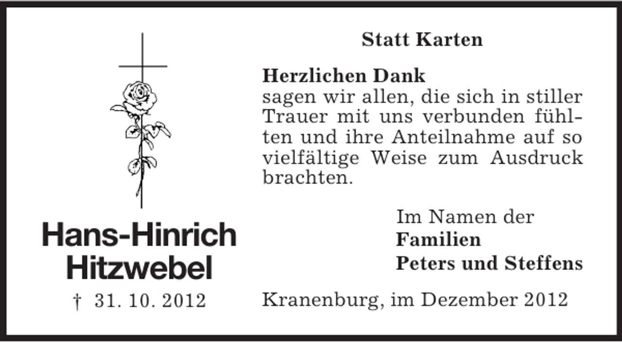 <p>Statt Karten<br />Herzlichen Dank<br />sagen wir allen, die sich in stiller<br />Trauer mit uns verbunden fühlten und ihre Anteilnahme auf so<br />vielfältige Weise zum Ausdruck<br />brachten.</p><p>Hans-Hinrich<br />Hitzwebel<br />† 31. 10. 2012</p><p>Im Namen der<br />Familien<br />Peters und Steffens<br />Kranenburg, im Dezember 2012</p>