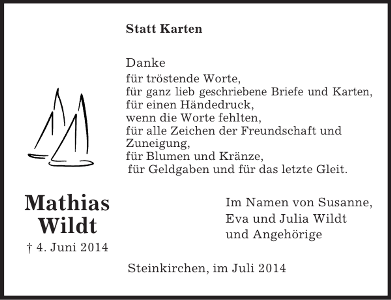 <p>Mathias<br />Wildt<br />† 4. Juni 2014<br />Statt Karten<br />Danke<br />für tröstende Worte,<br />für ganz lieb geschriebene Briefe und Karten,<br />für einen Händedruck,<br />wenn die Worte fehlten,<br />für alle Zeichen der Freundschaft und<br />Zuneigung,<br />für Blumen und Kränze,<br />für Geldgaben und für das letzte Gleit.<br />Im Namen von Susanne,<br />Eva und Julia Wildt<br />und Angehörige<br />Steinkirchen, im Juli 2014</p>