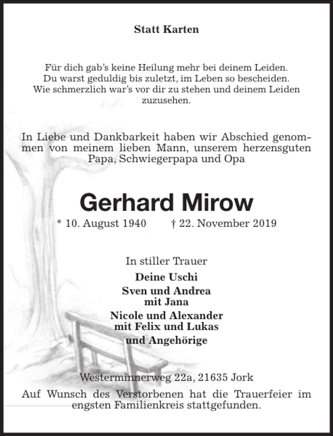 <p>Statt Karten<br />Für dich gab’s keine Heilung mehr bei deinem Leiden.<br />Du warst geduldig bis zuletzt, im Leben so bescheiden.<br />Wie schmerzlich war’s vor dir zu stehen und deinem Leiden<br />zuzusehen.<br />In Liebe und Dankbarkeit haben wir Abschied genommen von meinem lieben Mann, unserem herzensguten Papa, Schwiegerpapa und Opa<br />Gerhard Mirow<br />* 10. August 1940 † 22. November 2019<br />In stiller Trauer<br />Deine Uschi<br />Sven und Andrea<br />mit Jana<br />Nicole und Alexander<br />mit Felix und Lukas<br />und Angehörige<br />Westerminnerweg 22a, 21635 Jork<br />Auf Wunsch des Verstorbenen hat die Trauerfeier im engsten Familienkreis stattgefunden.</p>