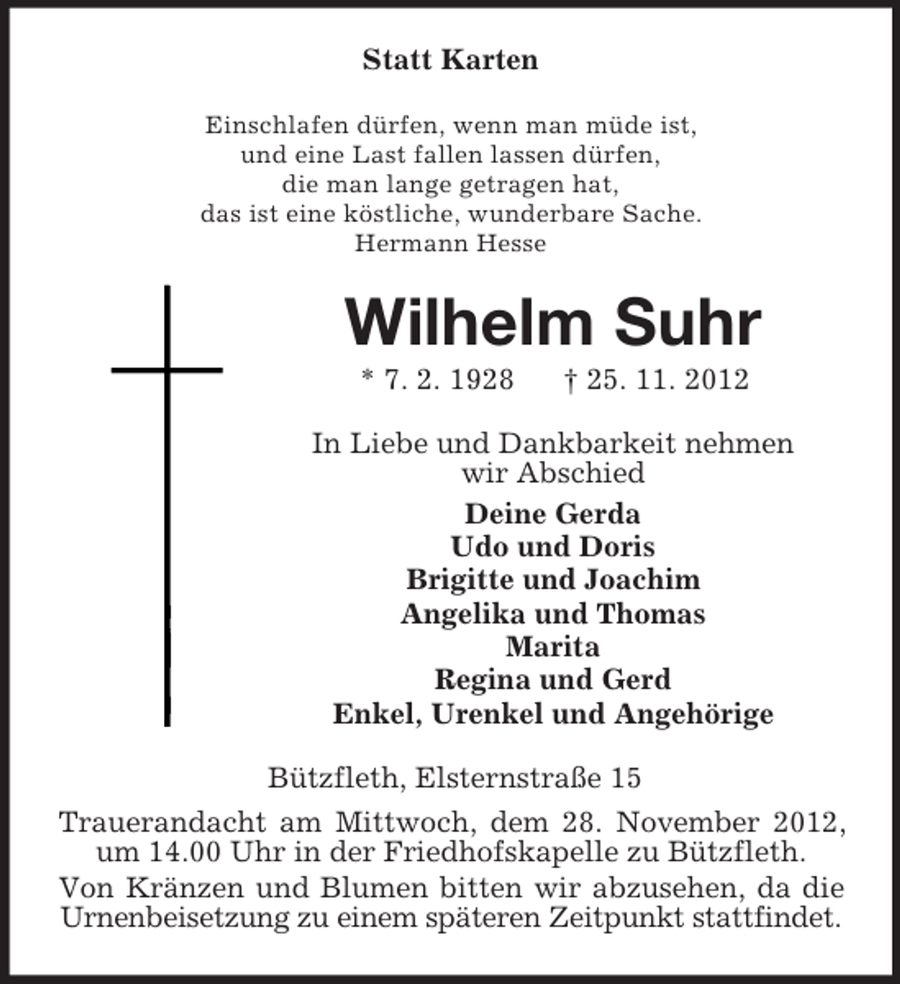 <p>Statt Karten<br />Einschlafen dürfen, wenn man müde ist,<br />und eine Last fallen lassen dürfen,<br />die man lange getragen hat,<br />das ist eine köstliche, wunderbare Sache.<br />Hermann Hesse</p><p>Wilhelm Suhr<br />* 7. 2. 1928</p><p>† 25. 11. 2012</p><p>In Liebe und Dankbarkeit nehmen<br />wir Abschied<br />Deine Gerda<br />Udo und Doris<br />Brigitte und Joachim<br />Angelika und Thomas<br />Marita<br />Regina und Gerd<br />Enkel, Urenkel und Angehörige<br />Bützfleth, Elsternstraße 15<br />Trauerandacht am Mittwoch, dem 28. November 2012,<br />um 14.00 Uhr in der Friedhofskapelle zu Bützfleth.<br />Von Kränzen und Blumen bitten wir abzusehen, da die<br />Urnenbeisetzung zu einem späteren Zeitpunkt stattfindet.</p>