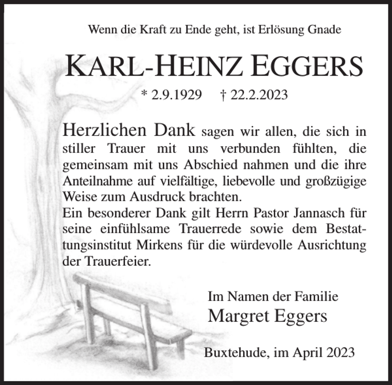 <p>Wenn die Kraft zu Ende geht, ist Erlösung Gnade<br />KARL-HEINZ EGGERS<br />* 2.9.1929 † 22.2.2023<br />Herzlichen Dank sagen wir allen, die sich in stiller Trauer mit uns verbunden fühlten, die<br />gemeinsam mit uns Abschied nahmen und die ihre Anteilnahme auf vielfältige, liebevolle und großzügige Weise zum Ausdruck brachten.<br />Ein besonderer Dank gilt Herrn Pastor Jannasch für seine einfühlsame Trauerrede sowie dem Bestattungsinstitut Mirkens für die würdevolle Ausrichtung der Trauerfeier.<br />Im Namen der Familie<br />Margret Eggers<br />Buxtehude, im April 2023</p>