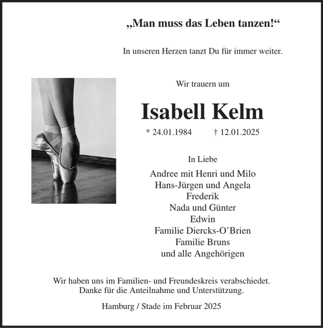 <p>„Man muss das Leben tanzen!“<br />In unseren Herzen tanzt Du für immer weiter.</p><p>Wir trauern um<br />Isabell Kelm<br />* 24.01.1984 † 12.01.2025<br />In Liebe<br />Andree mit Henri und Milo<br />Hans-Jürgen und Angela<br />Frederik<br />Nada und Günter<br />Edwin<br />Familie Diercks-O'Brien<br />Familie Bruns<br />und alle Angehörigen<br />Wir haben uns im Familien- und Freundeskreis verabschiedet.<br />Danke für die Anteilnahme und Unterstützung.<br />Hamburg / Stade im Februar 2025</p>