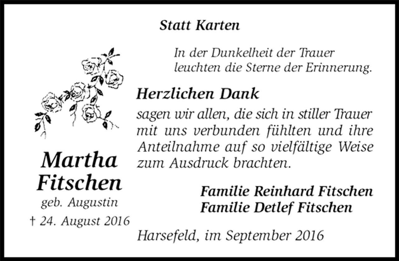 <p>Statt Karten<br />In der Dunkelheit der Trauer<br />leuchten die Sterne der Erinnerung.<br />Herzlichen Dank<br />sagen wir allen, die sich in stiller Trauer<br />mit uns verbunden fühlten und ihre Anteilnahme auf so vielfältige Weise zum Ausdruck brachten.<br />Familie Reinhard Fitschen<br />Familie Detlef Fitschen<br />Harsefeld, im September 2016<br />Martha<br />Fitschen<br />geb. Augustin<br />† 24. August 2016</p>