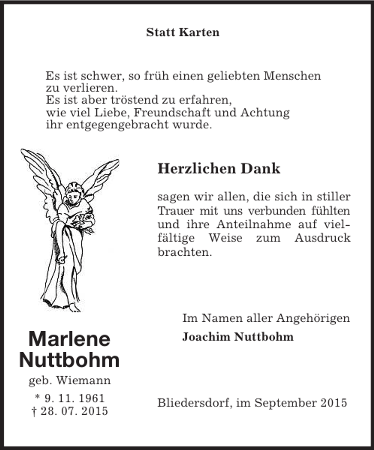 <p>Statt Karten<br />Es ist schwer, so früh einen geliebten Menschen<br />zu verlieren.<br />Es ist aber tröstend zu erfahren,<br />wie viel Liebe, Freundschaft und Achtung<br />ihr entgegengebracht wurde.<br />Marlene<br />Nuttbohm<br />geb. Wiemann<br />* 9. 11. 1961<br />† 28. 07. 2015<br />Herzlichen Dank<br />sagen wir allen, die sich in stiller Trauer mit uns verbunden fühlten und ihre Anteilnahme auf vielfältige Weise zum Ausdruck brachten.<br />Im Namen aller Angehörigen<br />Joachim Nuttbohm<br />Bliedersdorf, im September 2015</p>