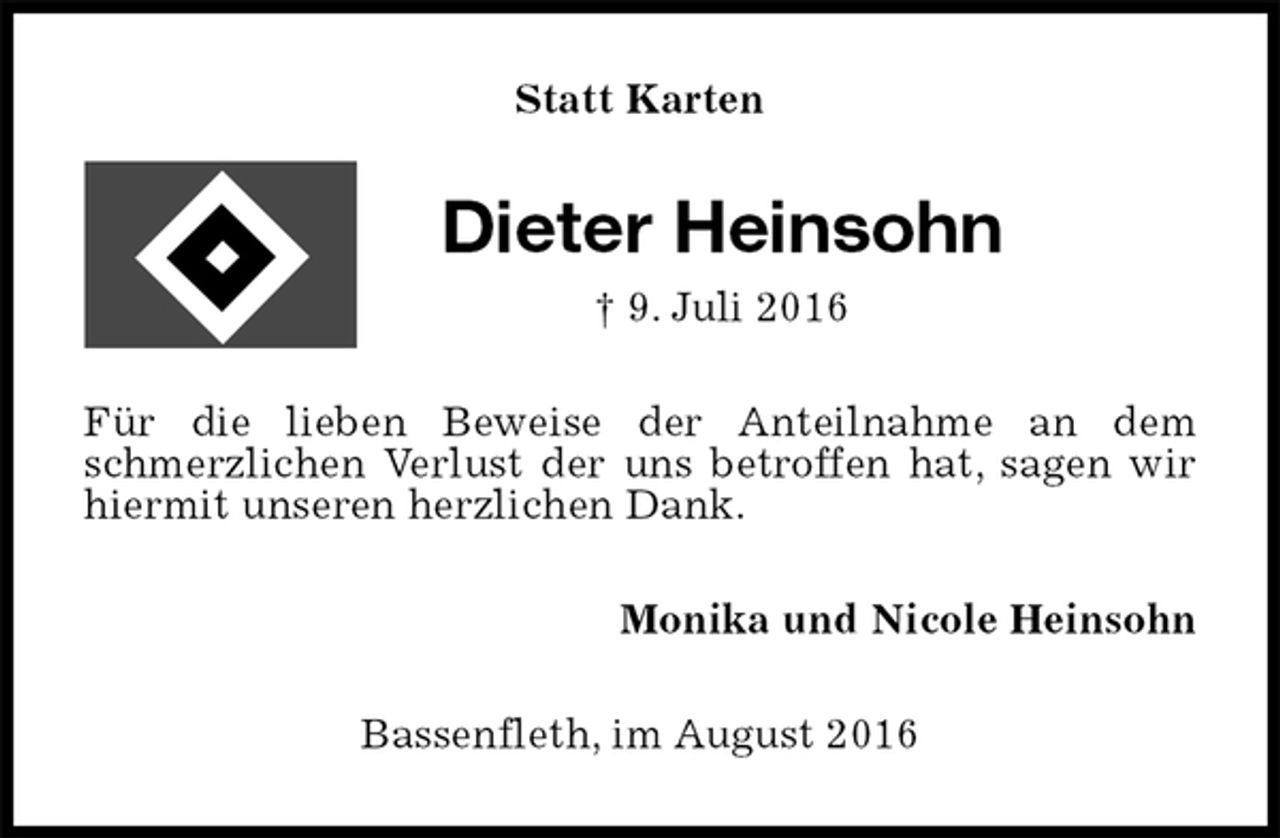 <p>Statt Karten<br />Dieter Heinsohn<br />† 9. Juli 2016<br />Für die lieben Beweise der Anteilnahme an dem schmerzlichen Verlust der uns betroffen hat, sagen wir hiermit unseren herzlichen Dank.<br />Monika und Nicole Heinsohn<br />Bassenfleth, im August 2016</p>