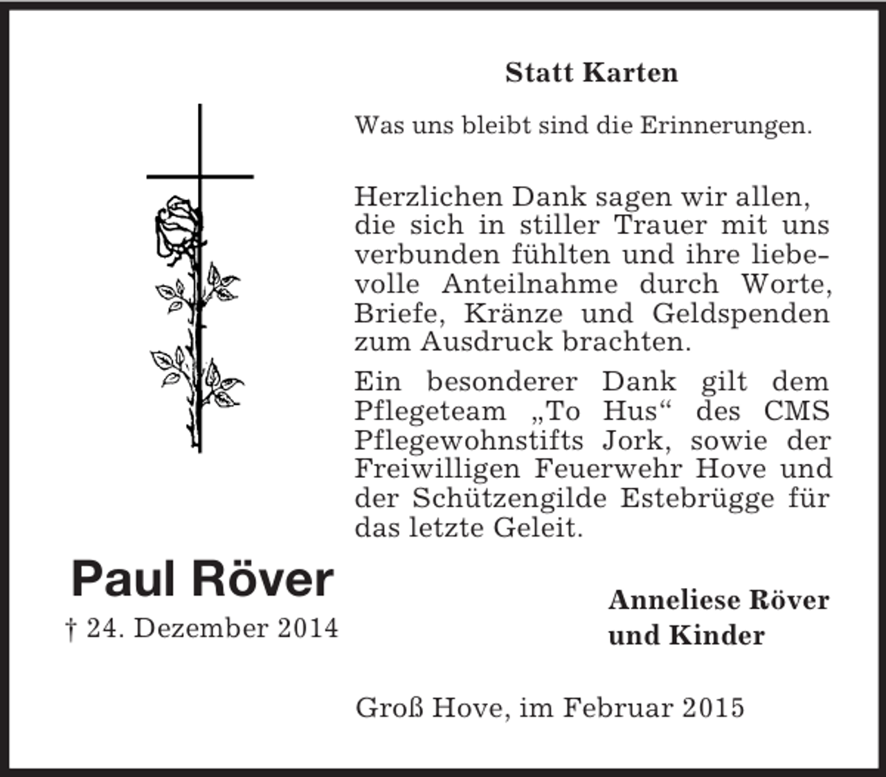 <p>Statt Karten<br />Paul Röver<br />† 24. Dezember 2014<br />Was uns bleibt sind die Erinnerungen.<br />Herzlichen Dank sagen wir allen,<br />die sich in stiller Trauer mit uns verbunden fühlten und ihre liebevolle Anteilnahme durch Worte, Briefe, Kränze und Geldspenden zum Ausdruck brachten.<br />Ein besonderer Dank gilt dem Pflegeteam „To Hus“ des CMS Pflegewohnstifts Jork, sowie der Freiwilligen Feuerwehr Hove und der Schützengilde Estebrügge für das letzte Geleit.<br />Anneliese Röver<br />und Kinder<br />Groß Hove, im Februar 2015</p>