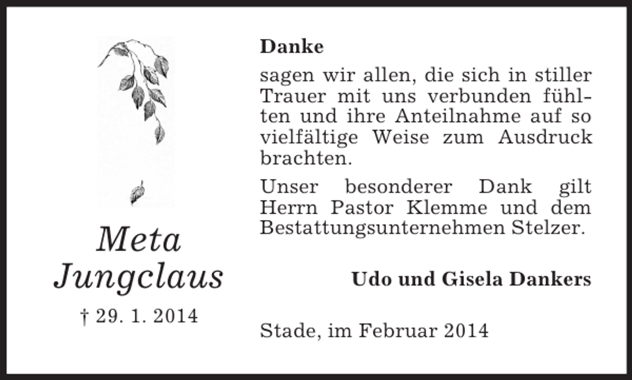 <p>Meta<br />Jungclaus<br />† 29. 1. 2014<br />Danke<br />sagen wir allen, die sich in stiller Trauer mit uns verbunden fühlten und ihre Anteilnahme auf so vielfältige Weise zum Ausdruck brachten.<br />Unser besonderer Dank gilt Herrn Pastor Klemme und dem Bestattungsunternehmen Stelzer.<br />Udo und Gisela Dankers<br />Stade, im Februar 2014</p>