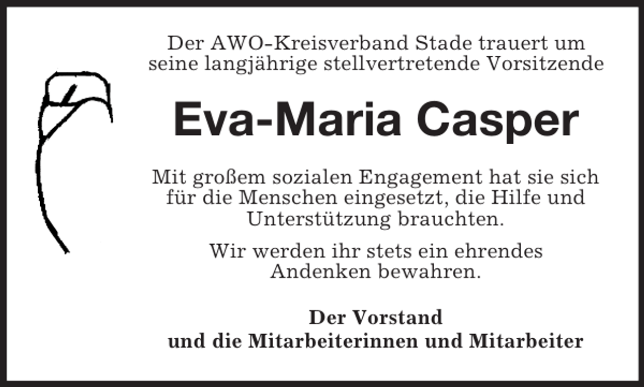 <p>Der AWO-Kreisverband Stade trauert um<br />seine langjährige stellvertretende Vorsitzende<br />Eva-Maria Casper<br />Mit großem sozialen Engagement hat sie sich<br />für die Menschen eingesetzt, die Hilfe und<br />Unterstützung brauchten.<br />Wir werden ihr stets ein ehrendes<br />Andenken bewahren.<br />Der Vorstand<br />und die Mitarbeiterinnen und Mitarbeiter</p>