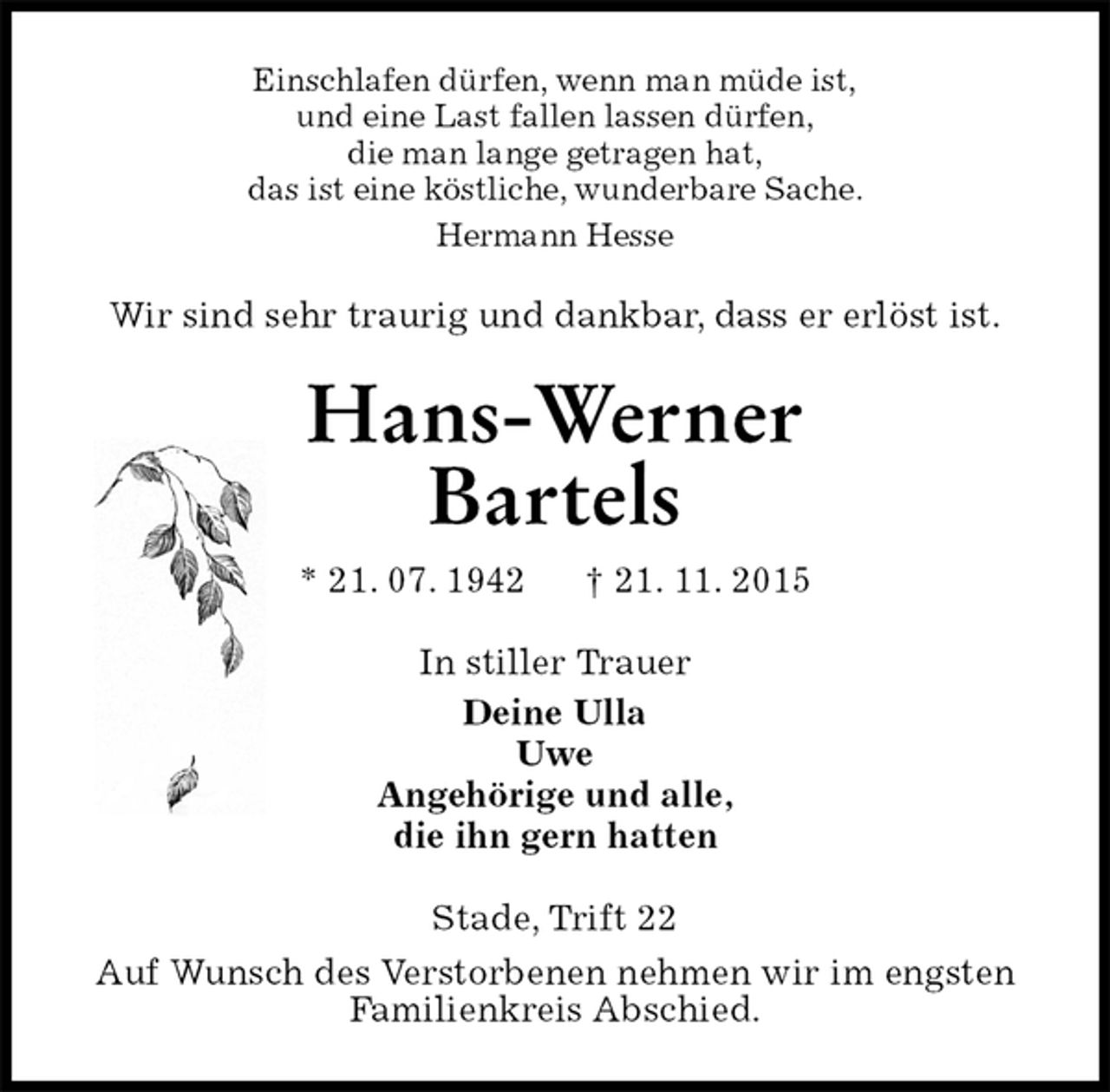 <p>Einschlafen dürfen, wenn man müde ist,<br />und eine Last fallen lassen dürfen,<br />die man lange getragen hat,<br />das ist eine köstliche, wunderbare Sache.<br />Hermann Hesse<br />Wir sind sehr traurig und dankbar, dass er erlöst ist.<br />Hans-Werner<br />Bartels<br />* 21. 07. 1942 † 21. 11. 2015<br />In stiller Trauer<br />Deine Ulla<br />Uwe<br />Angehörige und alle,<br />die ihn gern hatten<br />Stade, Trift 22<br />Auf Wunsch des Verstorbenen nehmen wir im engsten<br />Familienkreis Abschied.</p>