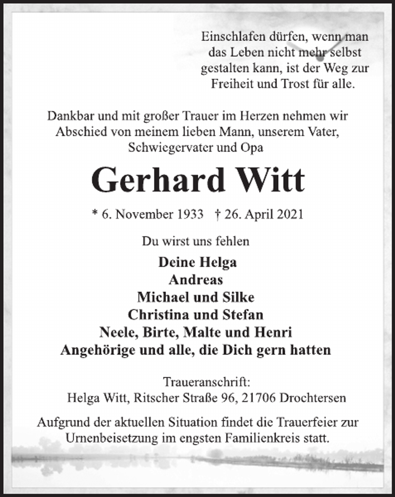 <p>Einschlafen dürfen, wenn man<br />das Leben nicht mehr selbst<br />gestalten kann, ist der Weg zur<br />Freiheit und Trost für alle.<br />Dankbar und mit großer Trauer im Herzen nehmen wir<br />Abschied von meinem lieben Mann, unserem Vater,<br />Schwiegervater und Opa<br />Gerhard Witt<br />* 6. November 1933 † 26. April 2021<br />Du wirst uns fehlen<br />Deine Helga<br />Andreas<br />Michael und Silke<br />Christina und Stefan<br />Neele, Birte, Malte und Henri<br />Angehörige und alle, die Dich gern hatten<br />Traueranschrift:<br />Helga Witt, Ritscher Straße 96, 21706 Drochtersen<br />Aufgrund der aktuellen Situation findet die Trauerfeier zur<br />Urnenbeisetzung im engsten Familienkreis statt.</p>