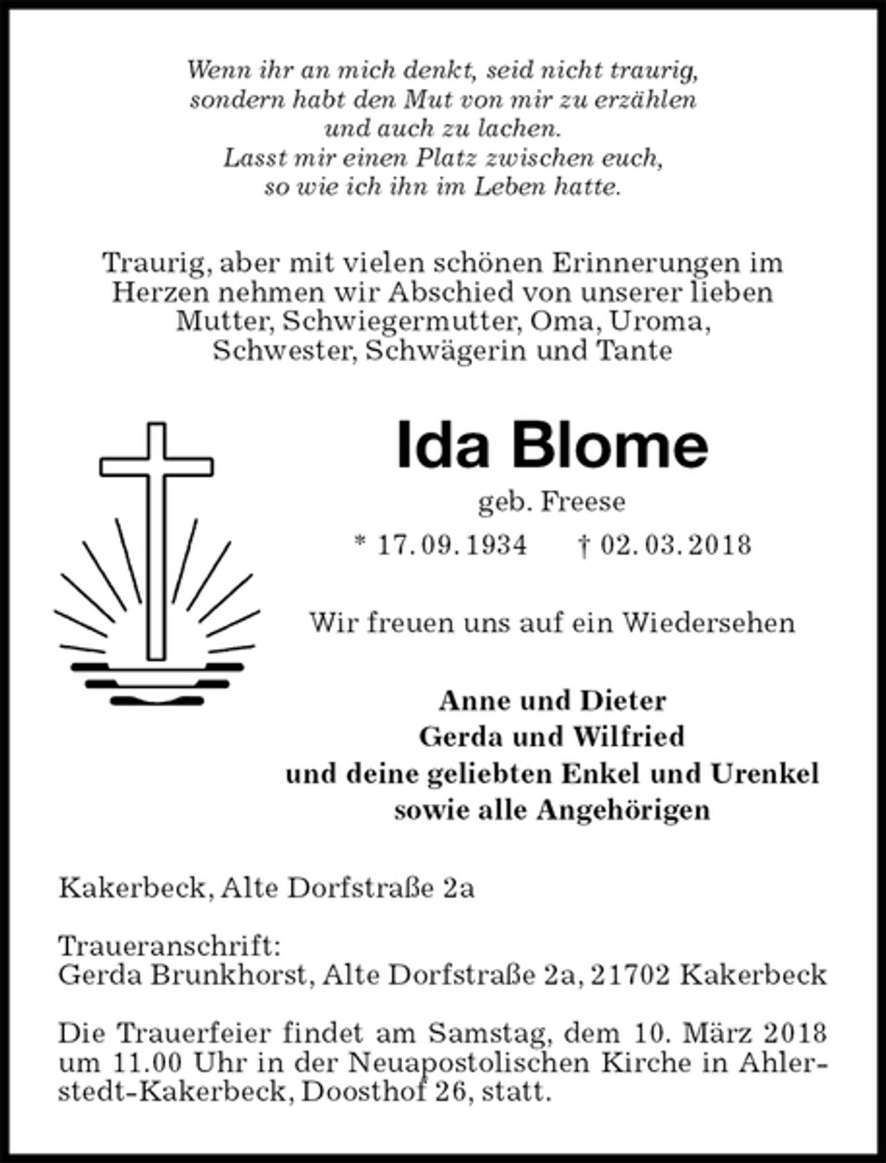 <p>Wenn ihr an mich denkt, seid nicht traurig,<br />sondern habt den Mut von mir zu erzählen<br />und auch zu lachen.<br />Lasst mir einen Platz zwischen euch,<br />so wie ich ihn im Leben hatte.<br />Traurig, aber mit vielen schönen Erinnerungen im<br />Herzen nehmen wir Abschied von unserer lieben<br />Mutter, Schwiegermutter, Oma, Uroma,<br />Schwester, Schwägerin und Tante<br />Ida Blome<br />geb. Freese<br />* 17. 09. 1934 † 02. 03. 2018<br />Wir freuen uns auf ein Wiedersehen<br />Anne und Dieter<br />Gerda und Wilfried<br />und deine geliebten Enkel und Urenkel<br />sowie alle Angehörigen<br />Kakerbeck, Alte Dorfstraße 2a</p><p>Traueranschrift:<br />Gerda Brunkhorst, Alte Dorfstraße 2a, 21702 Kakerbeck</p><p>Die Trauerfeier findet am Samstag, dem 10. März 2018 um 11.00 Uhr in der Neuapostolischen Kirche in Ahlerstedt-Kakerbeck, Doosthof 26, statt.</p>