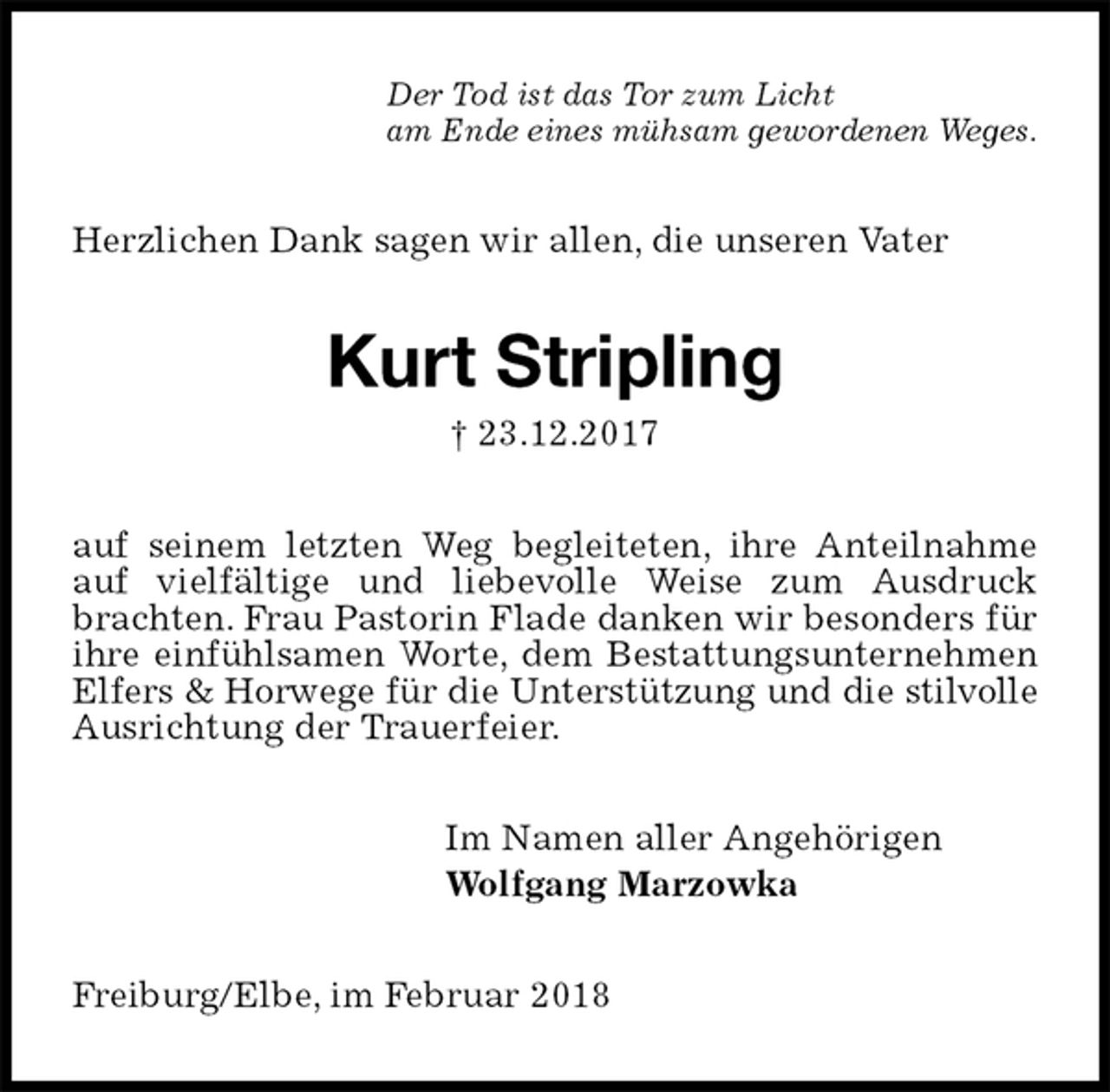 <p>Der Tod ist das Tor zum Licht<br />am Ende eines mühsam gewordenen Weges.<br />Herzlichen Dank sagen wir allen, die unseren Vater<br />Kurt Stripling<br />† 23.12.2017<br />auf seinem letzten Weg begleiteten, ihre Anteilnahme auf vielfältige und liebevolle Weise zum Ausdruck brachten. Frau Pastorin Flade danken wir besonders für ihre einfühlsamen Worte, dem Bestattungsunternehmen Elfers &amp; Horwege für die Unterstützung und die stilvolle Ausrichtung der Trauerfeier.<br />Im Namen aller Angehörigen<br />Wolfgang Marzowka<br />Freiburg/Elbe, im Februar 2018</p>