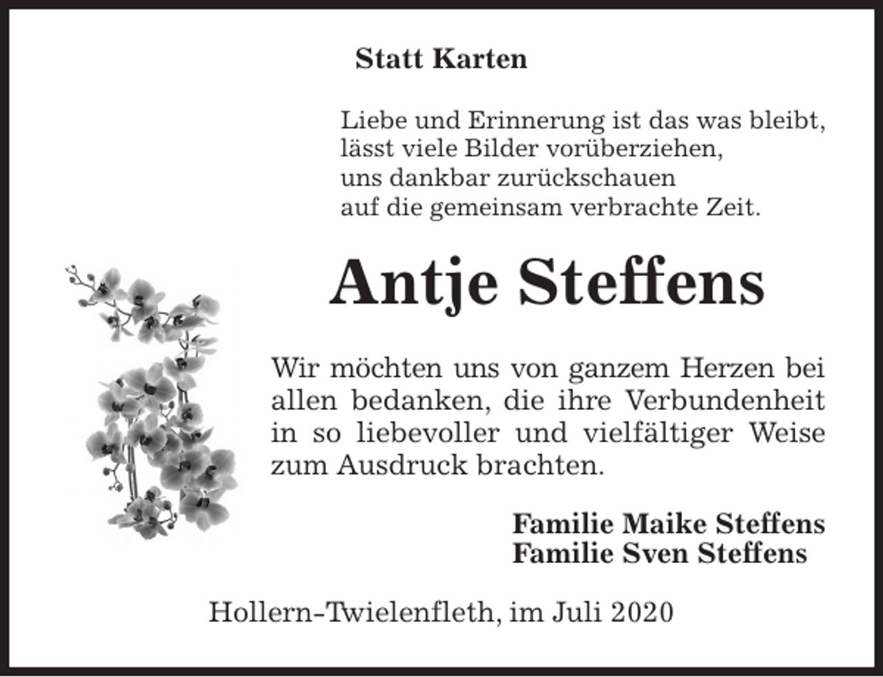 <p>Statt Karten<br />Liebe und Erinnerung ist das was bleibt,<br />lässt viele Bilder vorüberziehen,<br />uns dankbar zurückschauen<br />auf die gemeinsam verbrachte Zeit.<br />Antje Steffens<br />Wir möchten uns von ganzem Herzen bei allen bedanken, die ihre Verbundenheit in so liebevoller und vielfältiger Weise zum Ausdruck brachten.<br />Familie Maike Steffens<br />Familie Sven Steffens<br />Hollern-Twielenfleth, im Juli 2020</p>