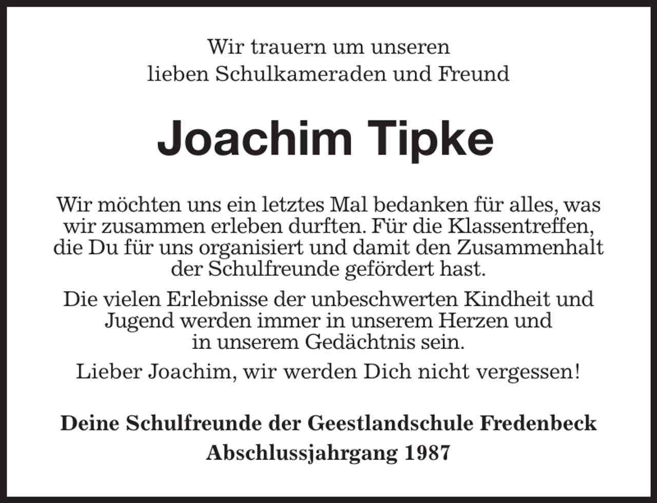 <p>Wir trauern um unseren<br />lieben Schulkameraden und Freund<br />Joachim Tipke<br />Wir möchten uns ein letztes Mal bedanken für alles, was wir zusammen erleben durften. Für die Klassentreffen,<br />die Du für uns organisiert und damit den Zusammenhalt<br />der Schulfreunde gefördert hast.<br />Die vielen Erlebnisse der unbeschwerten Kindheit und<br />Jugend werden immer in unserem Herzen und<br />in unserem Gedächtnis sein.<br />Lieber Joachim, wir werden Dich nicht vergessen!<br />Deine Schulfreunde der Geestlandschule Fredenbeck<br />Abschlussjahrgang 1987</p>