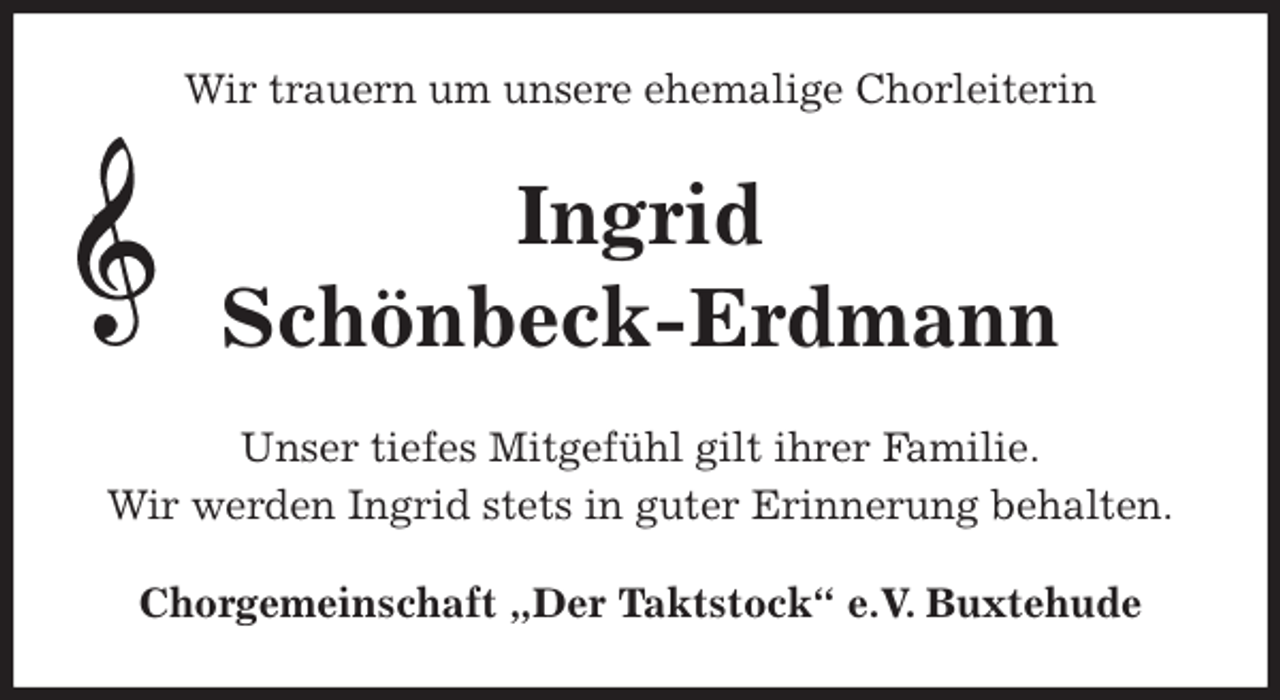 <p>Wir trauern um unsere ehemalige Chorleiterin<br />Ingrid<br />Schönbeck-Erdmann<br />Unser tiefes Mitgefühl gilt ihrer Familie.<br />Wir werden Ingrid stets in guter Erinnerung behalten.<br />Chorgemeinschaft „Der Taktstock“ e.V. Buxtehude</p>