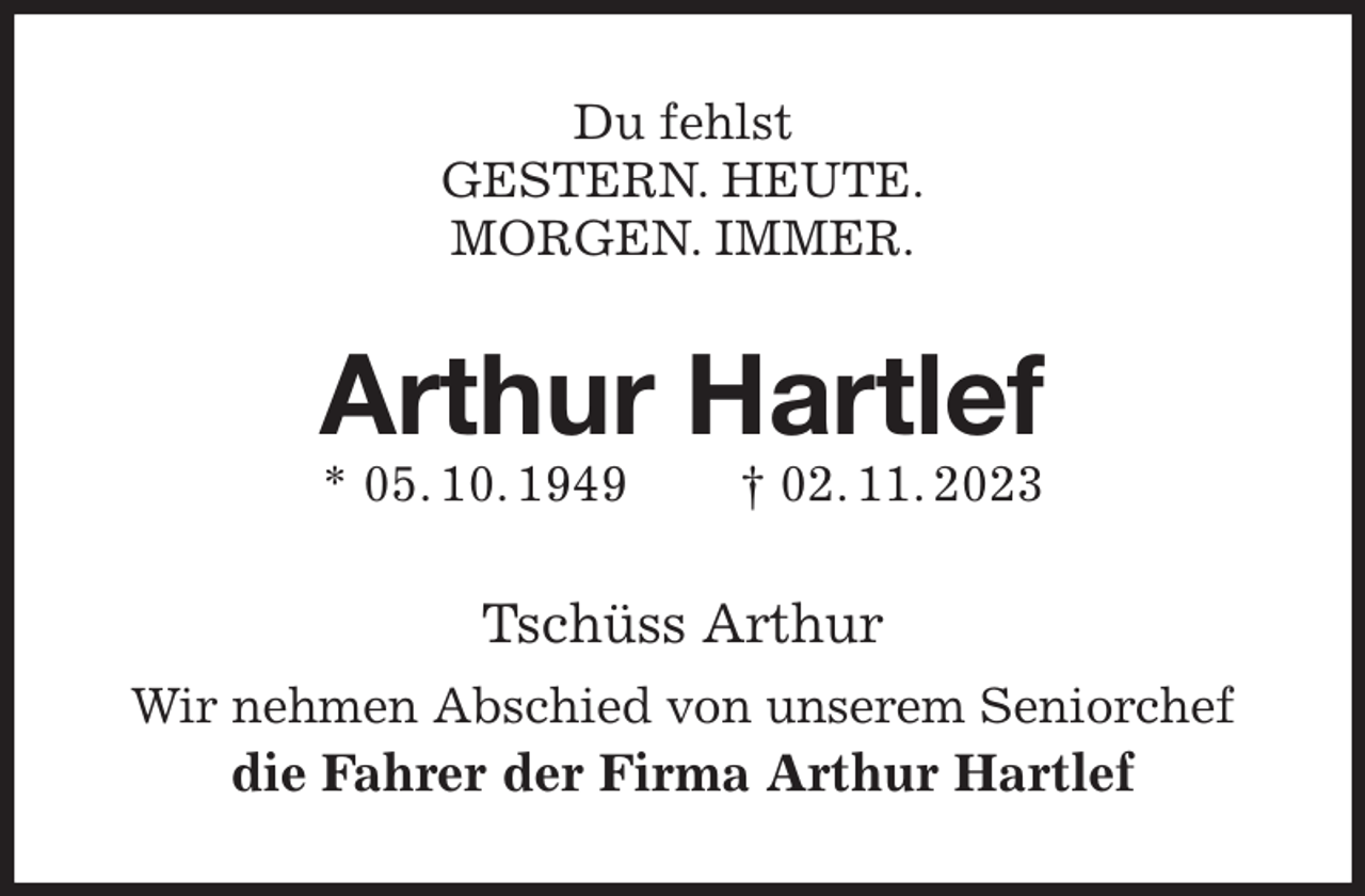 <p>Du fehlst<br />GESTERN. HEUTE.<br />MORGEN. IMMER.<br />Arthur Hartlef<br />* 05. 10. 1949 † 02. 11. 2023<br />Tschüss Arthur<br />Wir nehmen Abschied von unserem Seniorchef<br />die Fahrer der Firma Arthur Hartlef</p>