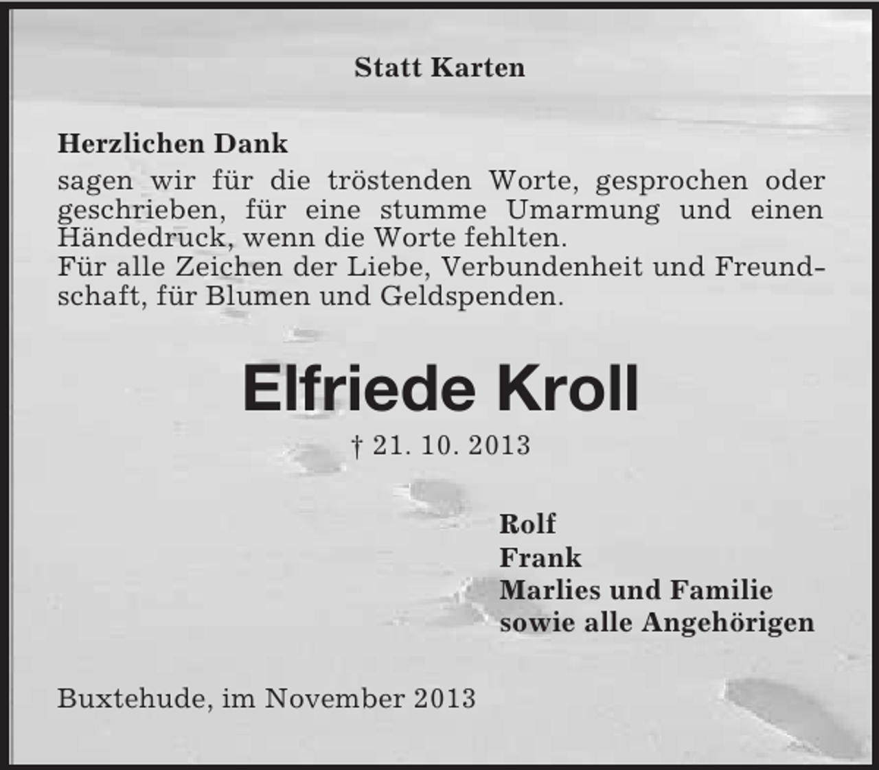 <p>Statt Karten<br />Herzlichen Dank<br />sagen wir für die tröstenden Worte, gesprochen oder<br />geschrieben, für eine stumme Umarmung und einen<br />Händedruck, wenn die Worte fehlten.<br />Für alle Zeichen der Liebe, Verbundenheit und Freundschaft, für Blumen und Geldspenden.</p><p>Elfriede Kroll<br />† 21. 10. 2013<br />Rolf<br />Frank<br />Marlies und Familie<br />sowie alle Angehörigen<br />Buxtehude, im November 2013</p>