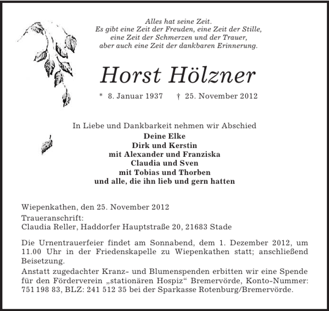 <p>Alles hat seine Zeit.<br />Es gibt eine Zeit der Freuden, eine Zeit der Stille,<br />eine Zeit der Schmerzen und der Trauer,<br />aber auch eine Zeit der dankbaren Erinnerung.<br />Horst Hölzner<br />* 8. Januar 1937 † 25. November 2012<br />In Liebe und Dankbarkeit nehmen wir Abschied<br />Deine Elke<br />Dirk und Kerstin<br />mit Alexander und Franziska<br />Claudia und Sven<br />mit Tobias und Thorben<br />und alle, die ihn lieb und gern hatten<br />Wiepenkathen, den 25. November 2012<br />Traueranschrift:<br />Claudia Reller, Haddorfer Hauptstraße 20, 21683 Stade<br />Die Urnentrauerfeier findet am Sonnabend, dem 1. Dezember 2012, um 11.00 Uhr in der Friedenskapelle zu Wiepenkathen statt; anschließend<br />Beisetzung.<br />Anstatt zugedachter Kranz- und Blumenspenden erbitten wir eine Spende für den Förderverein „stationären Hospiz“ Bremervörde, Konto-Nummer: 751 198 83, BLZ: 241 512 35 bei der Sparkasse Rotenburg/Bremervörde.</p>