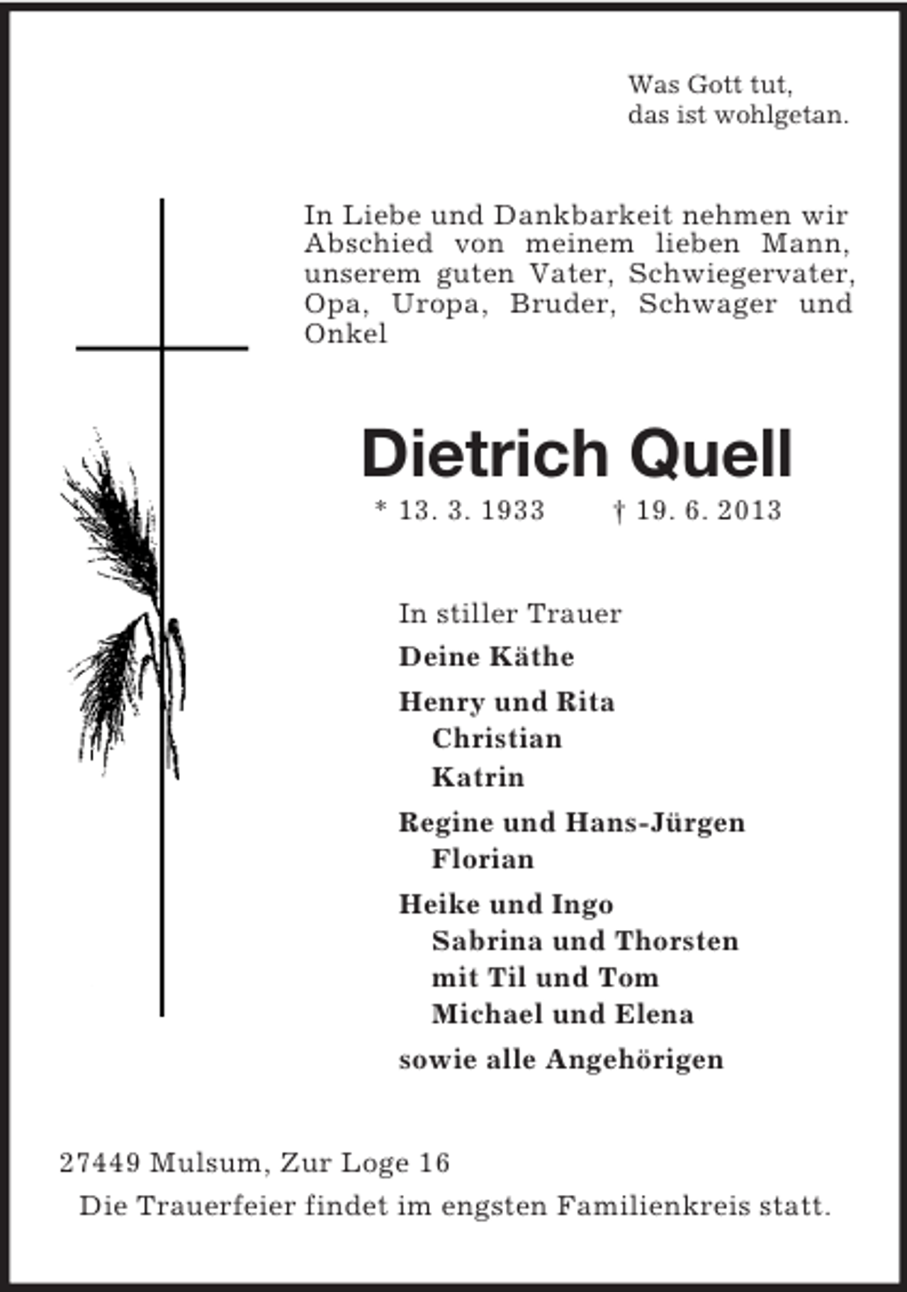 <p>Was Gott tut,<br />das ist wohlgetan.<br />In Liebe und Dankbarkeit nehmen wir Abschied von meinem lieben Mann, unserem guten Vater, Schwiegervater, Opa, Uropa, Bruder, Schwager und Onkel<br />Dietrich Quell<br />* 13. 3. 1933 † 19. 6. 2013<br />In stiller Trauer<br />Deine Käthe<br />Henry und Rita<br />Christian<br />Katrin<br />Regine und Hans-Jürgen<br />Florian<br />Heike und Ingo<br />Sabrina und Thorsten<br />mit Til und Tom<br />Michael und Elena<br />sowie alle Angehörigen<br />27449 Mulsum, Zur Loge 16<br />Die Trauerfeier findet im engsten Familienkreis statt.</p>