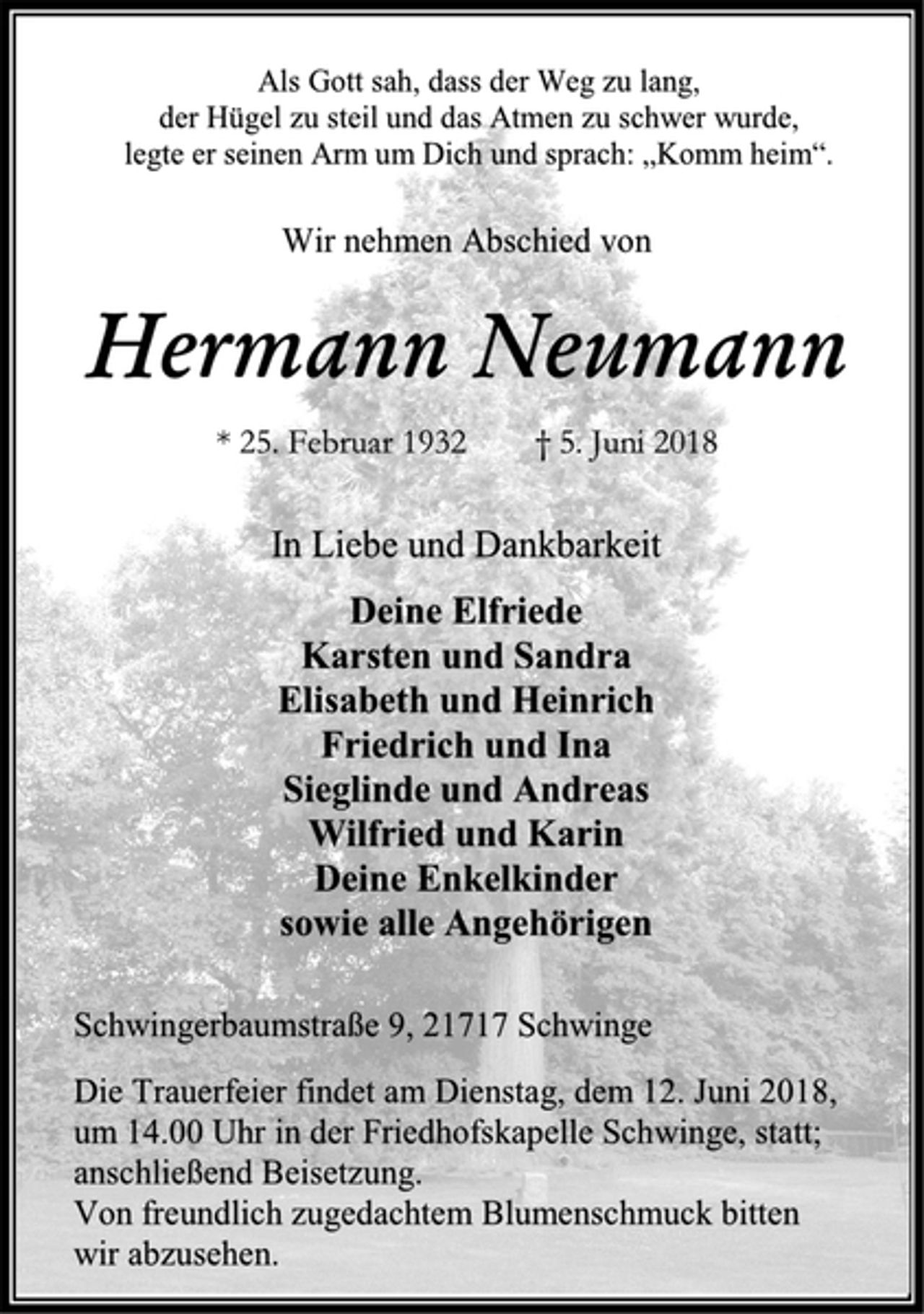 <p>In Liebe und Dankbarkeit<br />Deine Elfriede<br />Karsten und Sandra<br />Elisabeth und Heinrich<br />Friedrich und Ina<br />Sieglinde und Andreas<br />Wilfried und Karin<br />Deine Enkelkinder<br />sowie alle Angehörigen<br />Hermann Neumann<br />* 25. Februar 1932 † 5. Juni 2018<br />Die Trauerfeier findet am Dienstag, dem 12. Juni 2018,<br />um 14.00 Uhr in der Friedhofskapelle Schwinge, statt;<br />anschließend Beisetzung.<br />Von freundlich zugedachtem Blumenschmuck bitten<br />wir abzusehen.<br />Schwingerbaumstraße 9, 21717 Schwinge<br />Wir nehmen Abschied von<br />Als Gott sah, dass der Weg zu lang,<br />der Hügel zu steil und das Atmen zu schwer wurde,<br />legte er seinen Arm um Dich und sprach: „Komm heim“.</p>