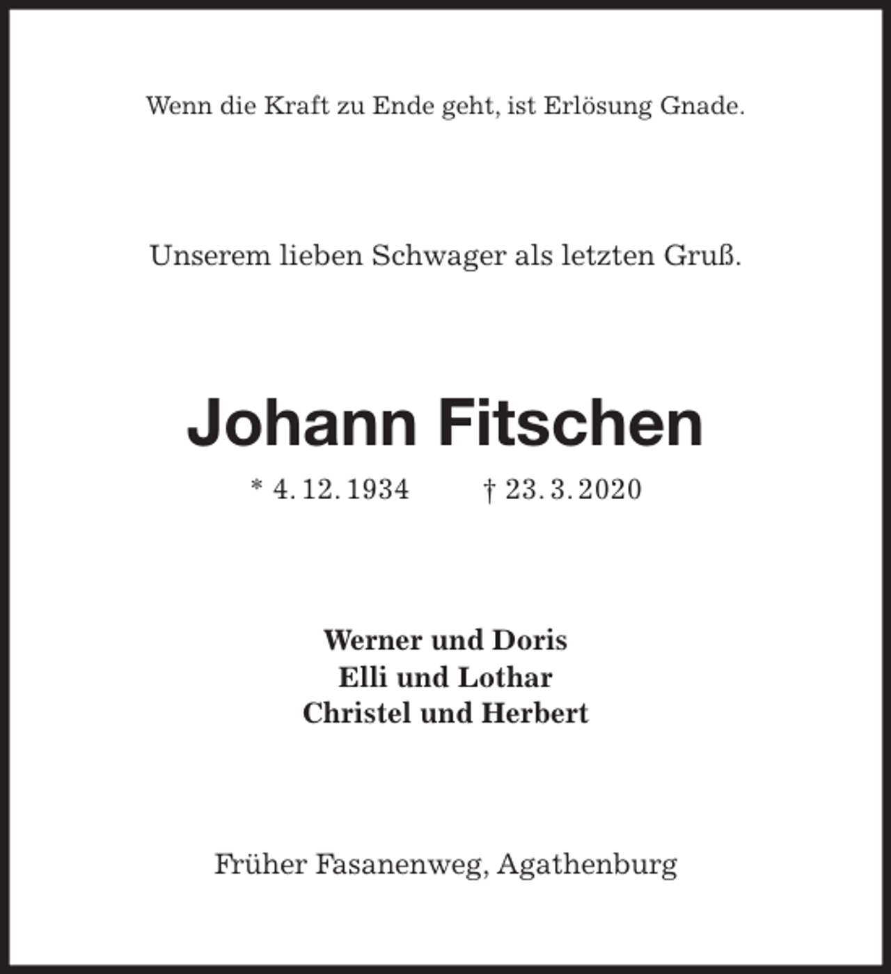 <p>Wenn die Kraft zu Ende geht, ist Erlösung Gnade.<br />Johann Fitschen<br />* 4. 12. 1934 † 23. 3. 2020<br />Früher Fasanenweg, Agathenburg<br />Werner und Doris<br />Elli und Lothar<br />Christel und Herbert<br />Unserem lieben Schwager als letzten Gruß.</p>