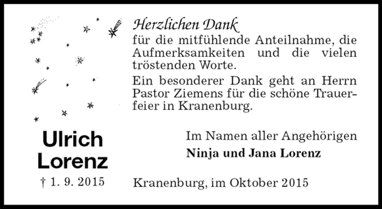<p>Herzlichen Dank<br />für die mitfühlende Anteilnahme, die Aufmerksamkeiten und die vielen tröstenden Worte.<br />Ein besonderer Dank geht an Herrn Pastor Ziemens für die schöne Trauer-<br />feier in Kranenburg.<br />Im Namen aller Angehörigen<br />Ninja und Jana Lorenz<br />Kranenburg, im Oktober 2015<br />Ulrich<br />Lorenz<br />† 1. 9. 2015</p>