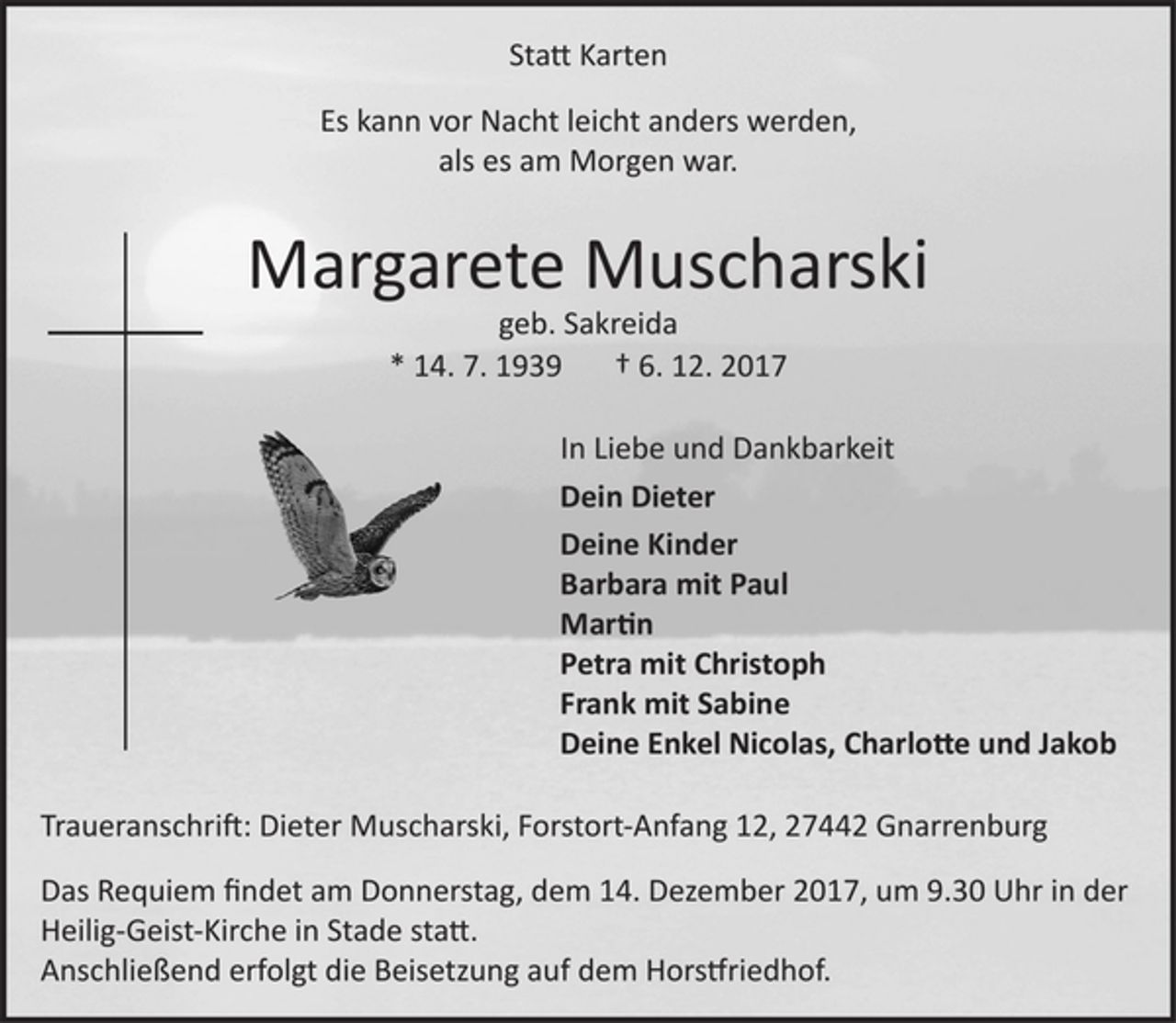 <p>Statt Karten<br />Es kann vor Nacht leicht was anders werden,<br />als es am Morgen war.<br />Margarete Muscharski<br />geb. Sakreida<br />* 14. 7. 1939 † 6. 12. 2017<br />Dein Dieter<br />Deine Kinder<br />Barbara mit Paul<br />Martin<br />Petra mit Christoph<br />Frank mit Sabine<br />Deine Enkel Nicolas, Charlotte und Jakob<br />Traueranschrift: Dieter Muscharski, Forstort-Anfang 12, 27442 Gnarrenburg<br />Das Requiem findet am Donnerstag, dem 14. Dezember 2017, um 9.30 Uhr in der Heilig-Geist-Kirche in Stade statt.<br />Anschließend erfolgt die Beisetzung auf dem Horstfriedhof.</p>