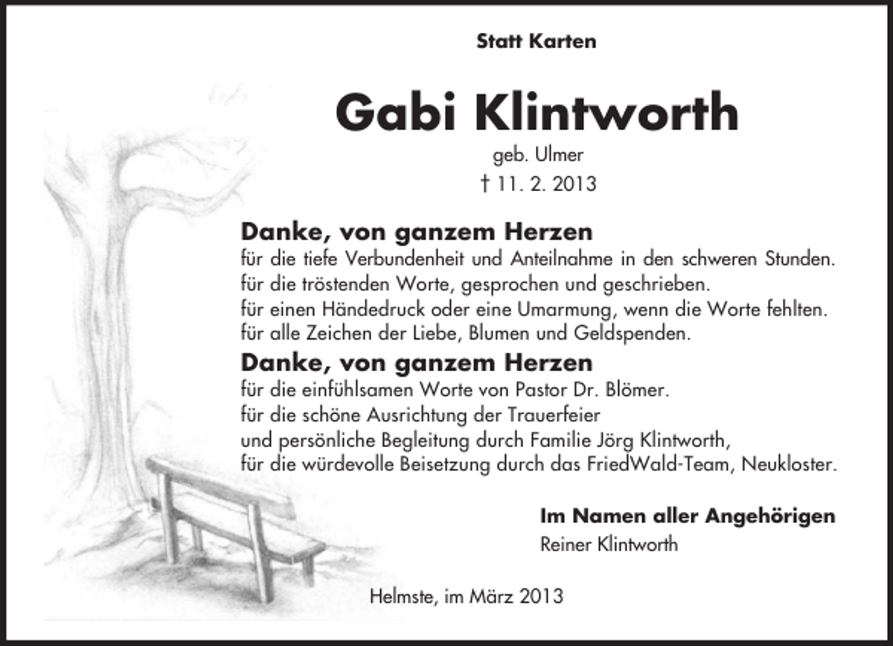 <p>Statt Karten</p><p>Gabi Klintworth<br />geb. Ulmer<br />† 11. 2. 2013<br />Danke, von ganzem Herzen<br />für die tiefe Verbundenheit und Anteilnahme in den schweren Stunden.<br />für die tröstenden Worte, gesprochen und geschrieben.<br />für einen Händedruck oder eine Umarmung, wenn die Worte fehlten.<br />für alle Zeichen der Liebe, Blumen und Geldspenden.<br />Danke, von ganzem Herzen<br />für die einfühlsamen Worte von Pastor Dr. Blömer.<br />für die schöne Ausrichtung der Trauerfeier<br />und persönliche Begleitung durch Familie Jörg Klintworth,<br />für die würdevolle Beisetzung durch das FriedWald-Team, Neukloster.<br />Im Namen aller Angehörigen<br />Reiner Klintworth<br />Helmste, im März 2013</p>