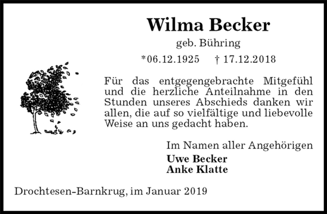 <p>Wilma Becker<br />geb. Bühring<br />*06.12.1925 † 17.12.2018<br />Für das entgegengebrachte Mitgefühl und die herzliche Anteilnahme in den Stunden unseres Abschieds danken wir allen, die auf so vielfältige und liebevolle Weise an uns gedacht haben.<br />Im Namen aller Angehörigen<br />Uwe Becker<br />Anke Klatte<br />Drochtesen-Barnkrug, im Januar 2019</p>