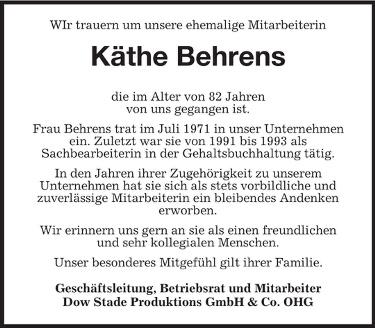 <p>WIr trauern um unsere ehemalige Mitarbeiterin</p><p>Käthe Behrens<br />die im Alter von 82 Jahren<br />von uns gegangen ist.<br />Frau Behrens trat im Juli 1971 in unser Unternehmen<br />ein. Zuletzt war sie von 1991 bis 1993 als<br />Sachbearbeiterin in der Gehaltsbuchhaltung tätig.<br />In den Jahren ihrer Zugehörigkeit zu unserem<br />Unternehmen hat sie sich als stets vorbildliche und<br />zuverlässige Mitarbeiterin ein bleibendes Andenken<br />erworben.<br />Wir erinnern uns gern an sie als einen freundlichen<br />und sehr kollegialen Menschen.<br />Unser besonderes Mitgefühl gilt ihrer Familie.<br />Geschäftsleitung, Betriebsrat und Mitarbeiter<br />Dow Stade Produktions GmbH &amp; Co. OHG</p>