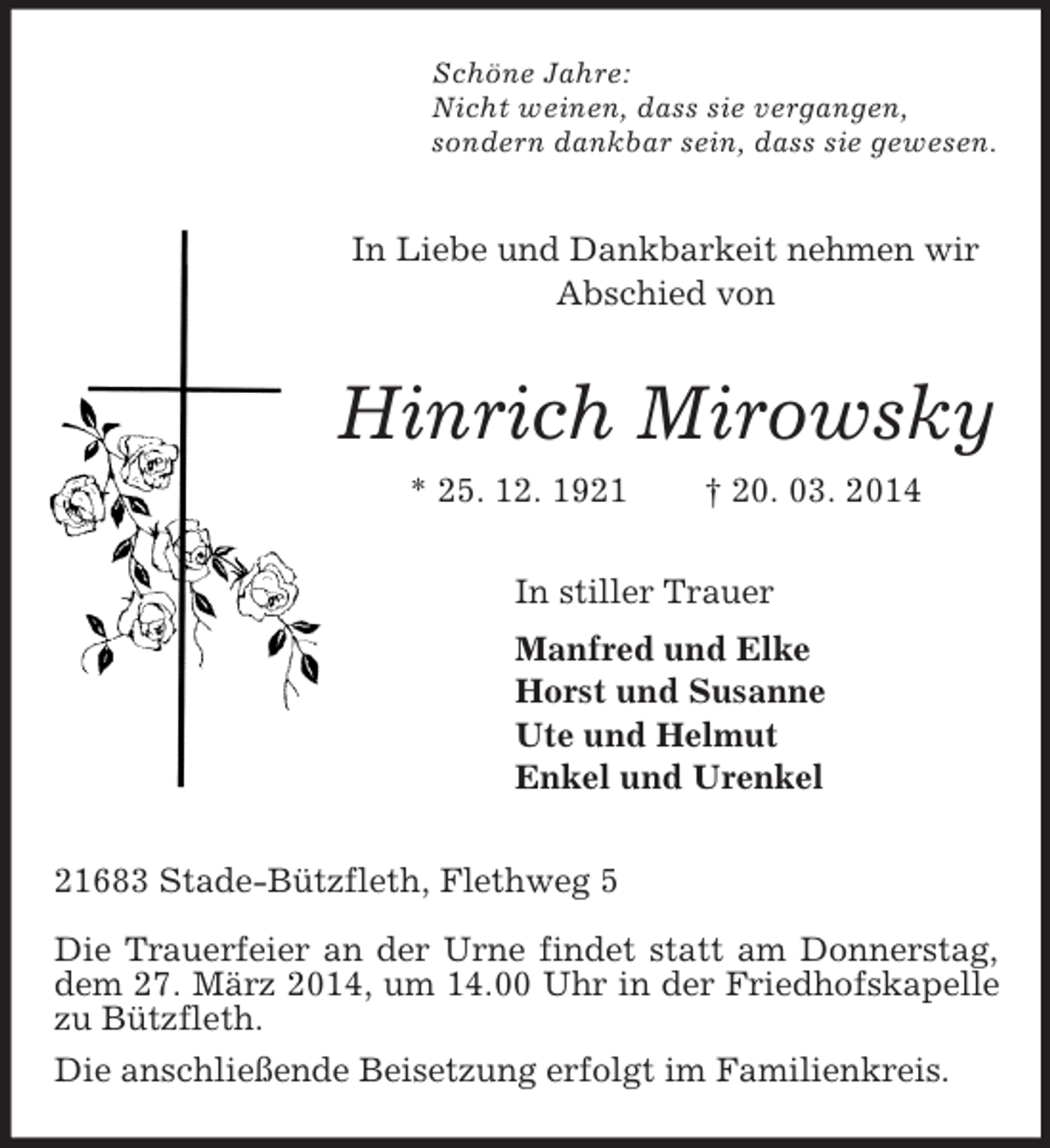 <p>Schöne Jahre:<br />Nicht weinen, dass sie vergangen,<br />sondern dankbar sein, dass sie gewesen.<br />In Liebe und Dankbarkeit nehmen wir Abschied von<br />Hinrich Mirowsky<br />* 25. 12. 1921 † 20. 03. 2014<br />In stiller Trauer<br />Manfred und Elke<br />Horst und Susanne<br />Ute und Helmut<br />Enkel und Urenkel<br />21683 Stade-Bützfleth, Flethweg 5</p><p>Die Trauerfeier an der Urne findet statt am Donnerstag, dem 27. März 2014, um 14.00 Uhr in der Friedhofskapelle zu Bützfleth.<br />Die anschließende Beisetzung erfolgt im Familienkreis.</p>