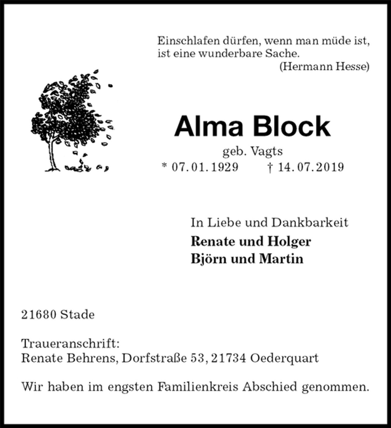<p>Einschlafen dürfen, wenn man müde ist,<br />ist eine wunderbare Sache.<br />(Hermann Hesse)<br />Alma Block<br />geb. Vagts<br />* 07. 01. 1929 † 14. 07. 2019<br />In Liebe und Dankbarkeit<br />Renate und Holger<br />Björn und Martin<br />21680 Stade</p><p>Traueranschrift:<br />Renate Behrens, Dorfstraße 53, 21734 Oederquart</p><p>Wir haben im engsten Familienkreis Abschied genommen.</p>