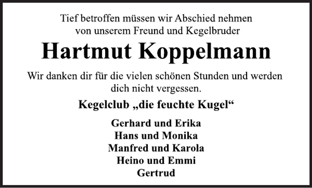 <p>Tief betroffen müssen wir Abschied nehmen<br />von unserem Freund und Kegelbruder<br />Hartmut Koppelmann<br />Wir danken dir für die vielen schönen Stunden und werden<br />dich nicht vergessen.<br />Kegelclub „die feuchte Kugel“<br />Gerhard und Erika<br />Hans und Monika<br />Manfred und Karola<br />Heino und Emmi<br />Gertrud</p>