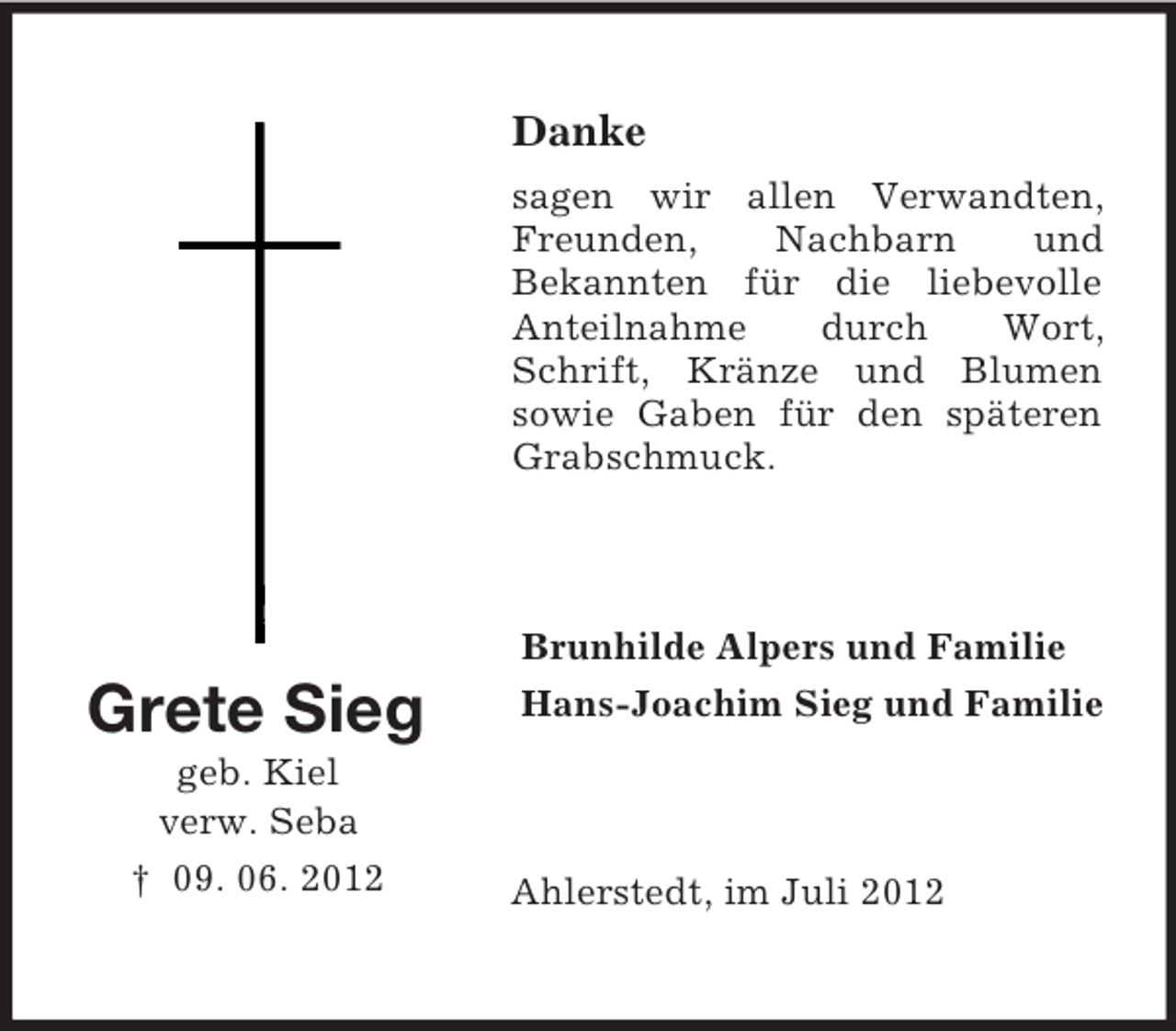 <p>Danke<br />sagen wir allen Verwandten,<br />Freunden,<br />Nachbarn<br />und<br />Bekannten für die liebevolle<br />Anteilnahme<br />durch<br />Wort,<br />Schrift, Kränze und Blumen<br />sowie Gaben für den späteren<br />Grabschmuck.</p><p>Brunhilde Alpers und Familie</p><p>Grete Sieg<br />geb. Kiel<br />verw. Seba<br />† 09. 06. 2012</p><p>Hans-Joachim Sieg und Familie</p><p>Ahlerstedt, im Juli 2012</p>