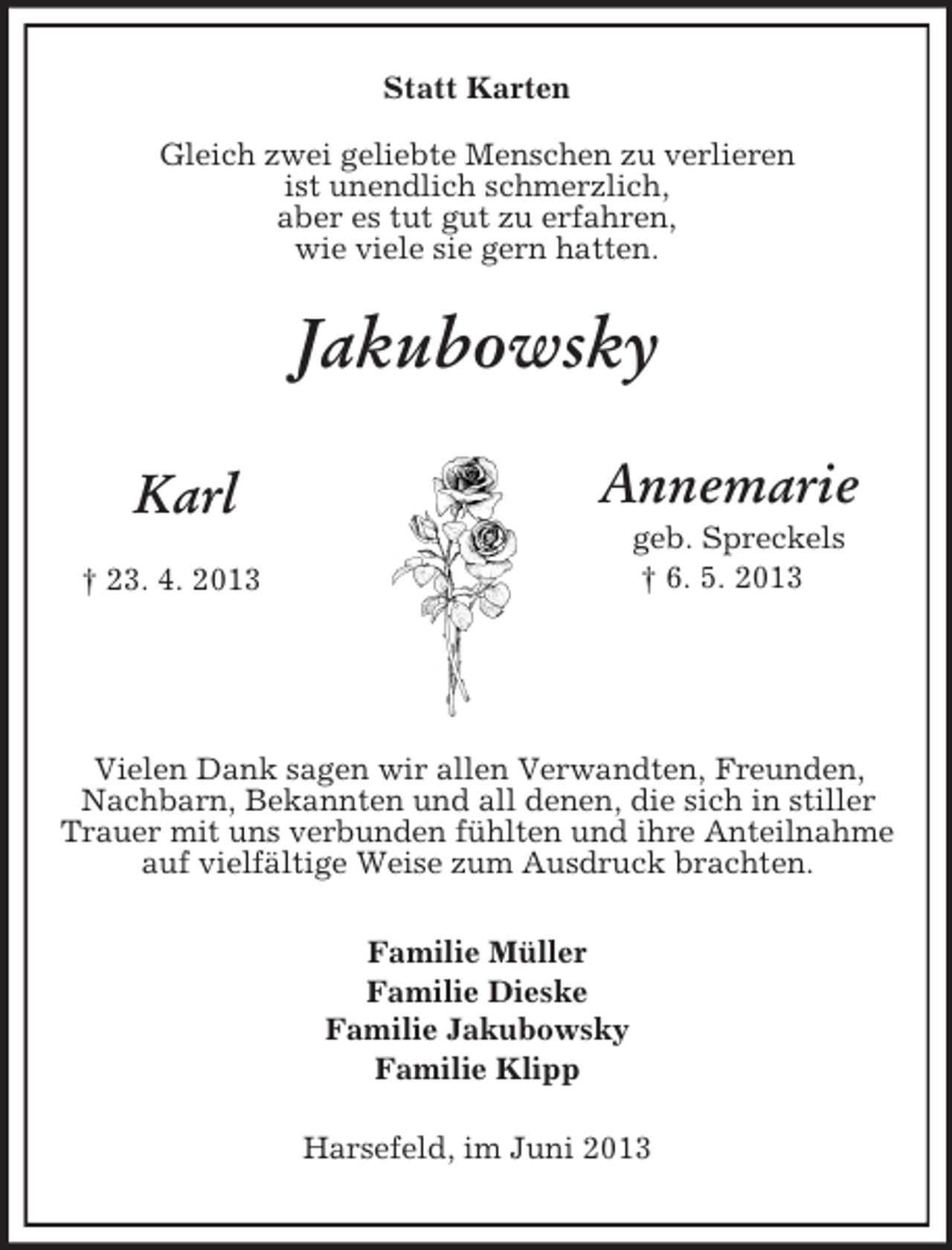 <p>Annemarie<br />geb. Spreckels<br />† 6. 5. 2013<br />Karl<br />† 23. 4. 2013<br />Statt Karten<br />Gleich zwei geliebte Menschen zu verlieren<br />ist unendlich schmerzlich,<br />aber es tut gut zu erfahren,<br />wie viele sie gern hatten.<br />Jakubowsky</p><p>Vielen Dank sagen wir allen Verwandten, Freunden, Nachbarn, Bekannten und all denen, die sich in stiller Trauer mit uns verbunden fühlten und ihre Anteilnahme auf vielfältige Weise zum Ausdruck brachten.<br />Familie Müller<br />Familie Dieske<br />Familie Jakubowsky<br />Familie Klipp</p><p>Harsefeld, im Juni 2013</p>