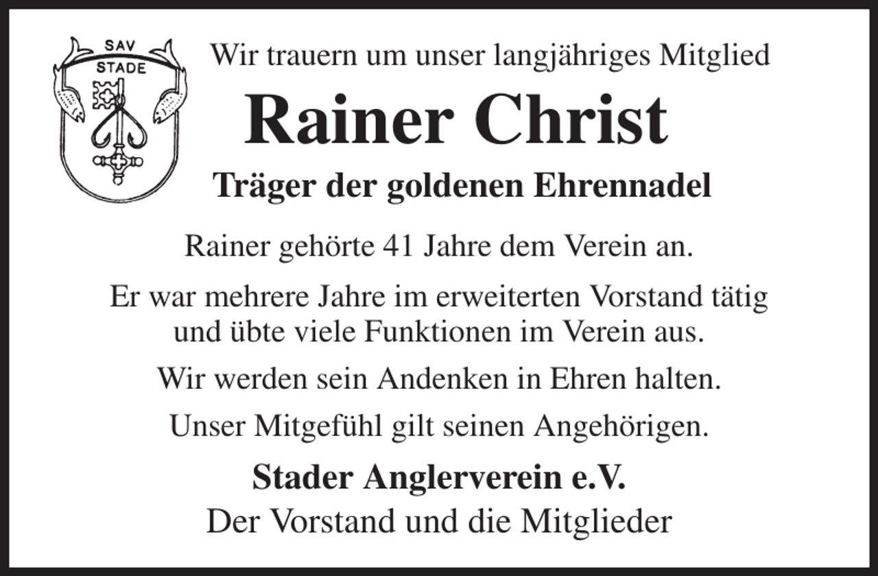 <p>Wir trauern um unser langjähriges Mitglied<br />Rainer Christ<br />Träger der goldenen Ehrennadel<br />Rainer gehörte 41 Jahre dem Verein an.<br />Er war mehrere Jahre im erweiterten Vorstand tätig<br />und übte viele Funktionen im Verein aus.<br />Wir werden sein Andenken in Ehren halten.<br />Unser Mitgefühl gilt seinen Angehörigen.<br />Stader Anglerverein e.V.<br />Der Vorstand und die Mitglieder</p>