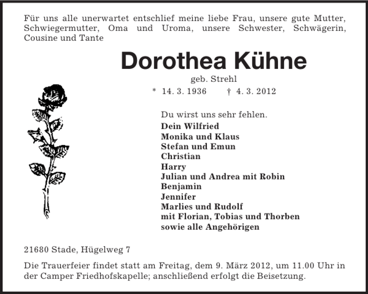 <p>Für uns alle unerwartet entschlief meine liebe Frau, unsere gute Mutter, Schwiegermutter, Oma und Uroma, unsere Schwester, Schwägerin,<br />Cousine und Tante<br />Dorothea Kühne<br />geb. Strehl<br />* 14. 3. 1936 † 4. 3. 2012<br />Du wirst uns sehr fehlen.<br />Dein Wilfried<br />Monika und Klaus<br />Stefan und Emun<br />Christian<br />Harry<br />Julian und Andrea mit Robin<br />Benjamin<br />Jennifer<br />Marlies und Rudolf<br />mit Florian, Tobias und Thorben<br />sowie alle Angehörigen<br />21680 Stade, Hügelweg 7<br />Die Trauerfeier findet statt am Freitag, dem 9. März 2012, um 11.00 Uhr in der Camper Friedhofskapelle; anschließend erfolgt die Beisetzung.</p>