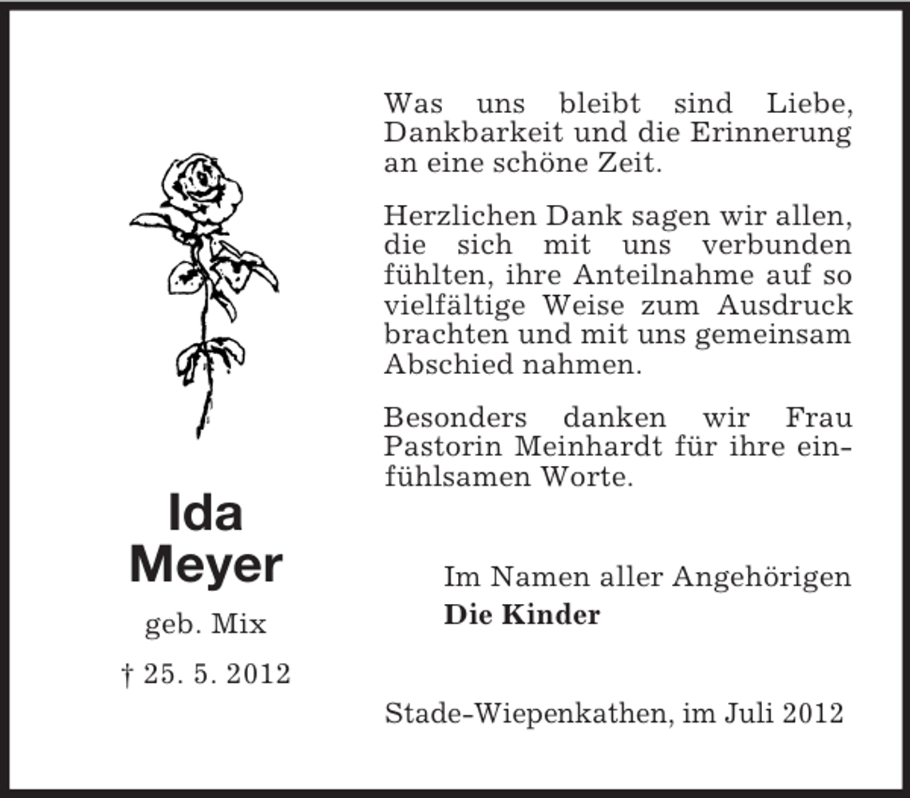 <p>Was uns bleibt sind Liebe,<br />Dankbarkeit und die Erinnerung<br />an eine schöne Zeit.<br />Herzlichen Dank sagen wir allen,<br />die sich mit uns verbunden<br />fühlten, ihre Anteilnahme auf so<br />vielfältige Weise zum Ausdruck<br />brachten und mit uns gemeinsam<br />Abschied nahmen.</p><p>Ida<br />Meyer<br />geb. Mix</p><p>Besonders danken wir Frau<br />Pastorin Meinhardt für ihre einfühlsamen Worte.<br />Im Namen aller Angehörigen<br />Die Kinder</p><p>† 25. 5. 2012<br />Stade-Wiepenkathen, im Juli 2012</p>