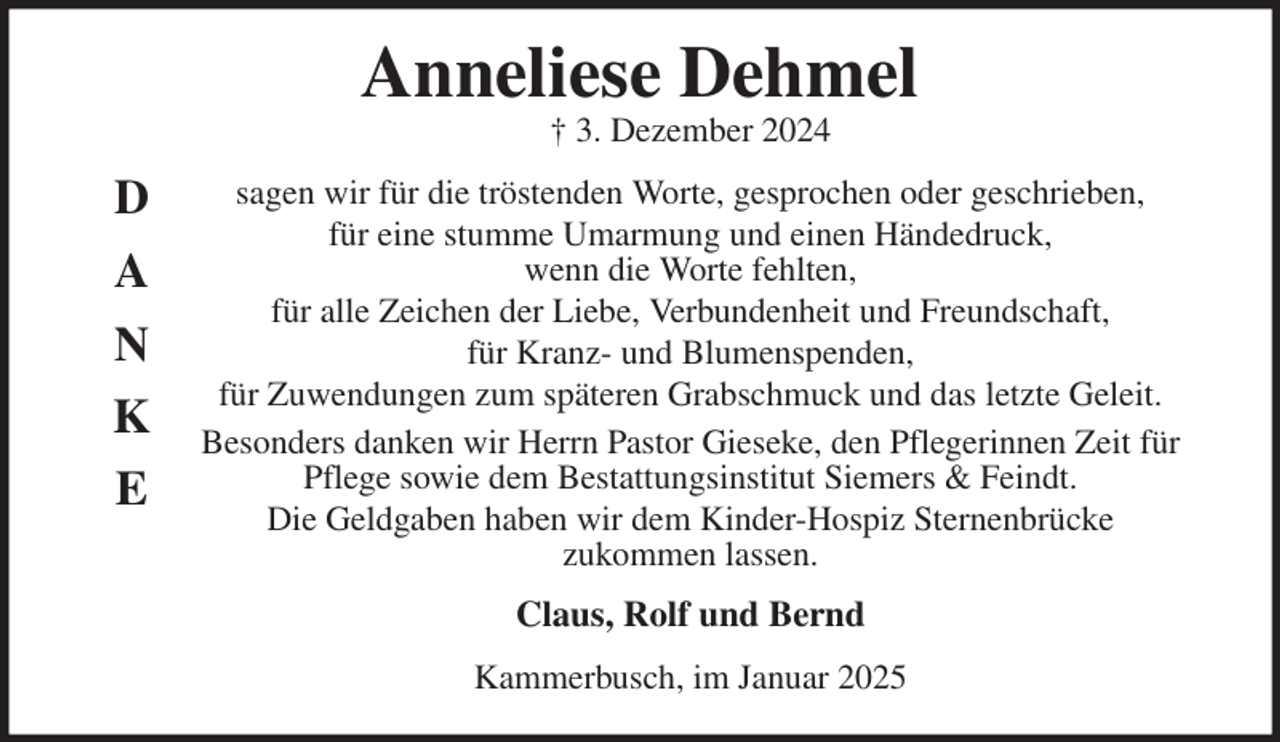 <p>Anneliese Dehmel<br />† 3. Dezember 2024<br />sagen wir für die tröstenden Worte, gesprochen oder geschrieben,<br />für eine stumme Umarmung und einen Händedruck,<br />wenn die Worte fehlten,<br />für alle Zeichen der Liebe, Verbundenheit und Freundschaft,<br />für Kranz- und Blumenspenden,<br />für Zuwendungen zum späteren Grabschmuck und das letzte Geleit.<br />Besonders danken wir Herrn Pastor Gieseke, den Pflegerinnen Zeit für<br />Pflege sowie dem Bestattungsinstitut Siemers &amp; Feindt.<br />Die Geldgaben haben wir dem Kinder-Hospiz Sternenbrücke<br />zukommen lassen.<br />Claus, Rolf und Bernd<br />Kammerbusch, im Januar 2025<br />D<br />A<br />N<br />K<br />E</p>