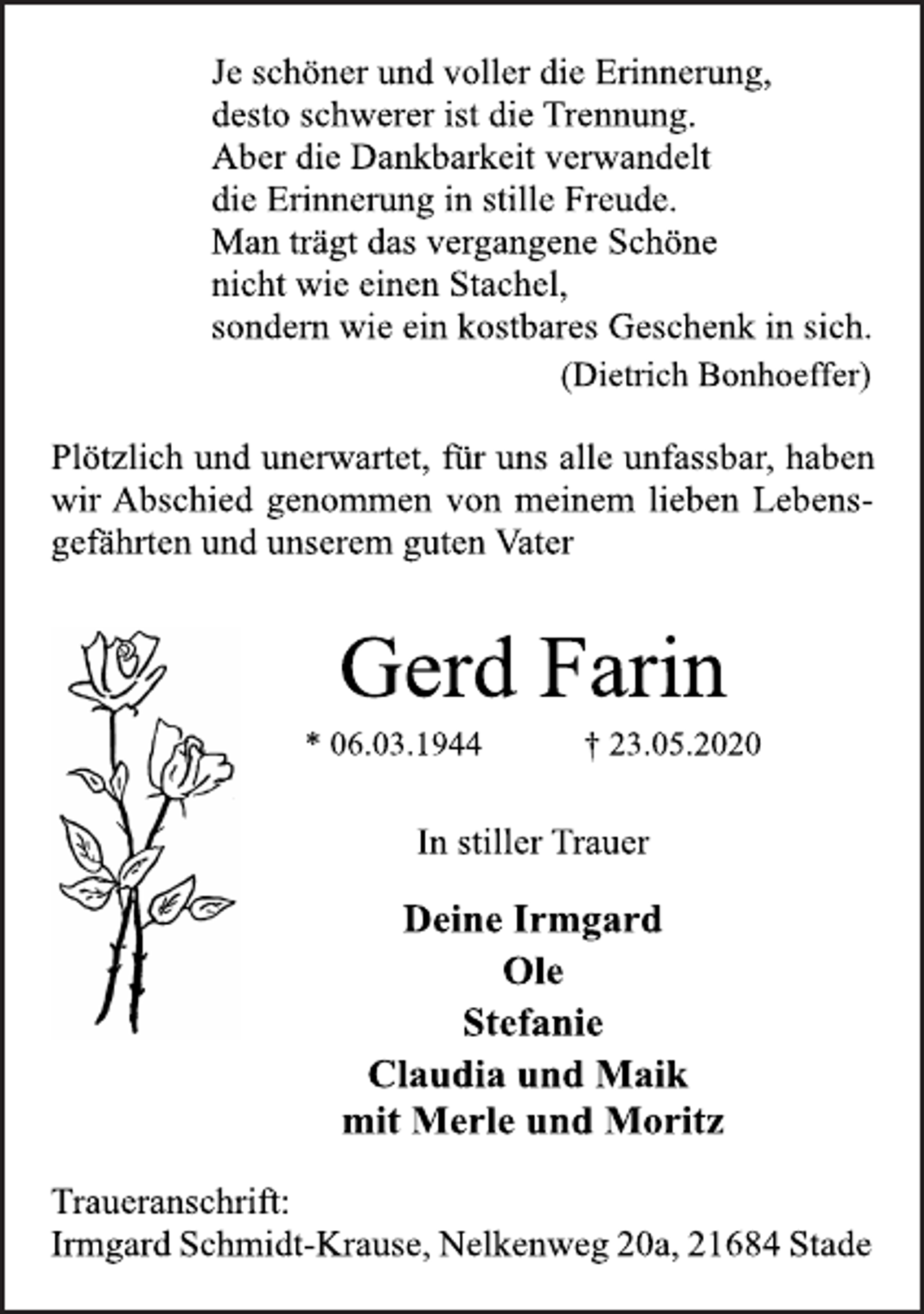 <p>Je schöner und voller die Erinnerung,<br />desto schwerer ist die Trennung.<br />Aber die Dankbarkeit verwandelt<br />die Erinnerung in stille Freude.<br />Man trägt das vergangene Schöne<br />nicht wie einen Stachel,<br />sondern wie ein kostbares Geschenk in sich.<br />(Dietrich Bonhoeffer)<br />Plötzlich und unerwartet, für uns alle unfassbar, haben<br />wir Abschied genommen von meinem lieben Lebensgefährten<br />und unserem guten Vater<br />Gerd Farin<br />* 06.03.1944 † 23.05.2020<br />In stiller Trauer<br />Deine Irmgard<br />Ole<br />Stefanie<br />Claudia und Maik<br />mit Merle und Moritz<br />Traueranschrift:<br />Irmgard Schmidt-Krause, Nelkenweg 20a, 21684 Stade</p>
