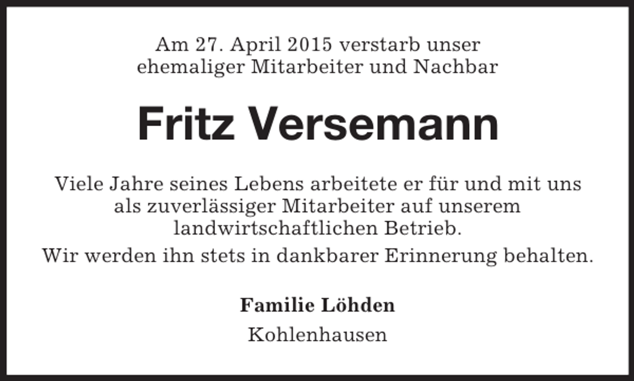 <p>Am 27. April 2015 verstarb unser<br />ehemaliger Mitarbeiter und Nachbar<br />Fritz Versemann<br />Viele Jahre seines Lebens arbeitete er für und mit uns<br />als zuverlässiger Mitarbeiter auf unserem<br />landwirtschaftlichen Betrieb.<br />Wir werden ihn stets in dankbarer Erinnerung behalten.<br />Familie Löhden<br />Kohlenhausen</p>