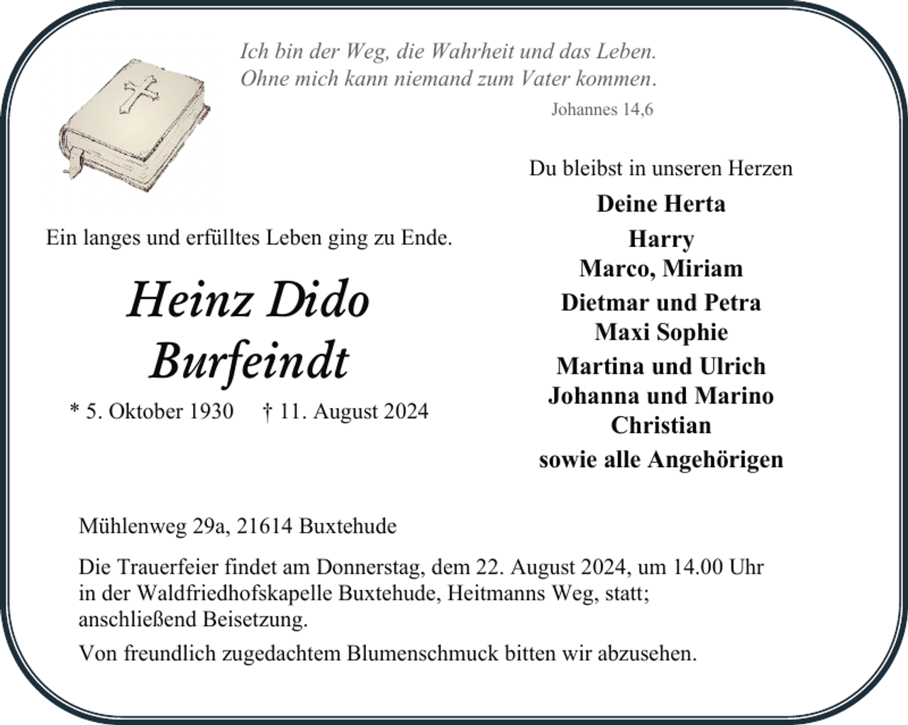 <p>Ich bin der Weg, die Wahrheit und das Leben.<br />Ohne mich kann niemand zum Vater kommen.<br />Johannes 14,6</p><p>Du bleibst in unseren Herzen<br />Ein langes und erfülltes Leben ging zu Ende.</p><p>Heinz Dido<br />Burfeindt<br />* 5. Oktober 1930</p><p>† 11. August 2024</p><p>Deine Herta<br />Harry<br />Marco, Miriam<br />Dietmar und Petra<br />Maxi Sophie<br />Martina und Ulrich<br />Johanna und Marino<br />Christian<br />sowie alle Angehörigen</p><p>Mühlenweg 29a, 21614 Buxtehude<br />Die Trauerfeier findet am Donnerstag, dem 22. August 2024, um 14.00 Uhr<br />in der Waldfriedhofskapelle Buxtehude, Heitmanns Weg, statt;<br />anschließend Beisetzung.<br />Von freundlich zugedachtem Blumenschmuck bitten wir abzusehen.</p>