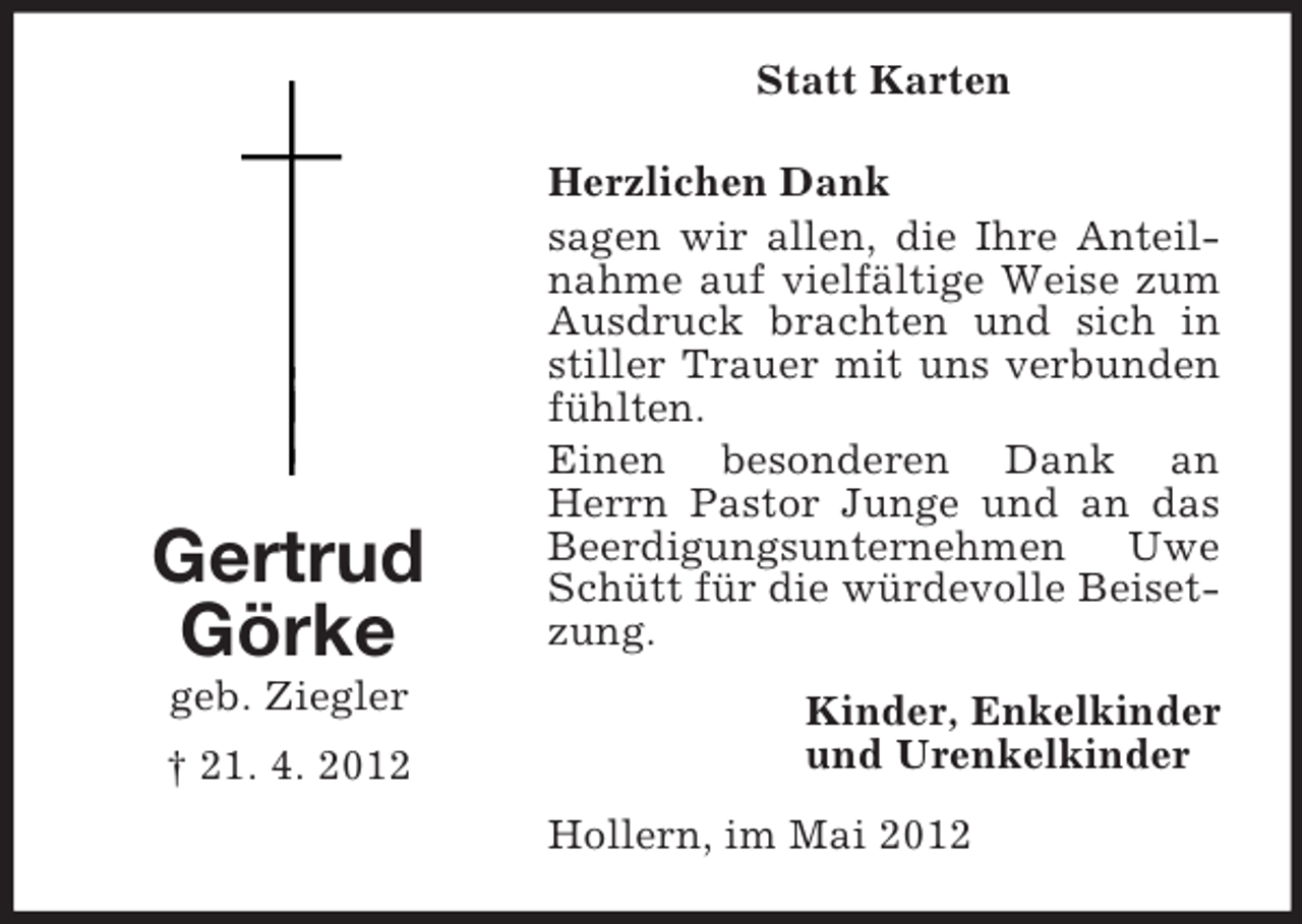 <p>Statt Karten</p><p>Gertrud<br />Görke<br />geb. Ziegler<br />† 21. 4. 2012</p><p>Herzlichen Dank<br />sagen wir allen, die Ihre Anteilnahme auf vielfältige Weise zum<br />Ausdruck brachten und sich in<br />stiller Trauer mit uns verbunden<br />fühlten.<br />Einen besonderen Dank an<br />Herrn Pastor Junge und an das<br />Beerdigungsunternehmen Uwe<br />Schütt für die würdevolle Beisetzung.<br />Kinder, Enkelkinder<br />und Urenkelkinder<br />Hollern, im Mai 2012</p>