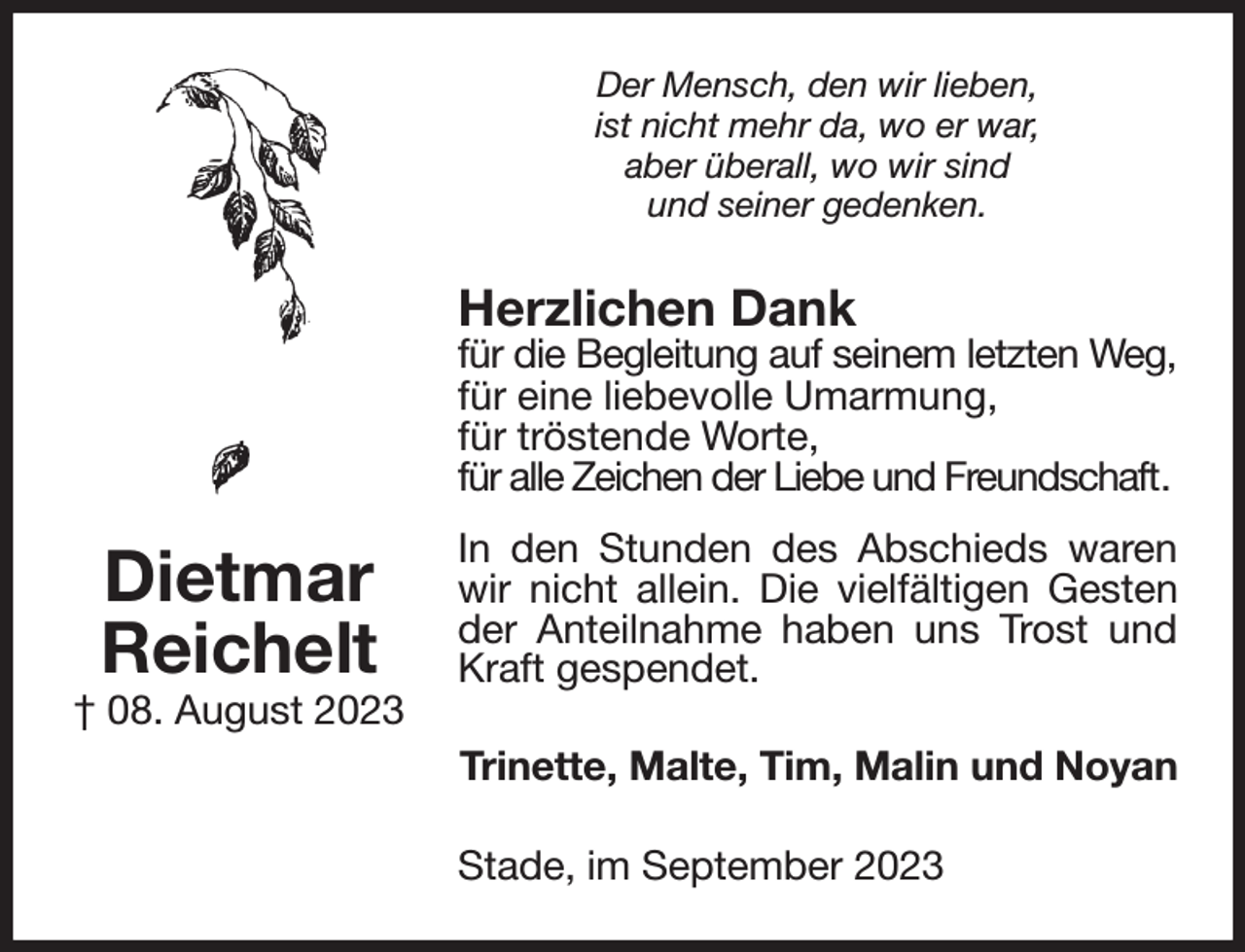 <p>Der Mensch, den wir lieben,<br />ist nicht mehr da, wo er war,<br />aber überall, wo wir sind<br />und seiner gedenken.<br />Herzlichen Dank<br />für die Begleitung auf seinem letzten Weg,<br />für eine liebevolle Umarmung,<br />für tröstende Worte,<br />für alle Zeichen der Liebe und Freundschaft.<br />In den Stunden des Abschieds waren wir nicht allein. Die vielfältigen Gesten der Anteilnahme haben uns Trost und Kraft gespendet.<br />Trinette, Malte, Tim, Malin und Noyan<br />Stade, im September 2023<br />Dietmar<br />Reichelt<br />† 08. August 2023</p>